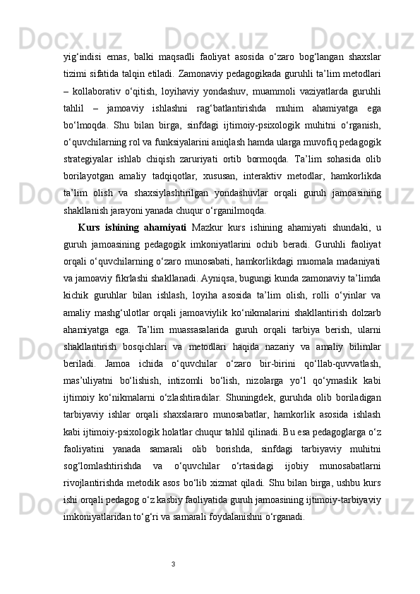 3yig‘indisi   emas,   balki   maqsadli   faoliyat   asosida   o‘zaro   bog‘langan   shaxslar
tizimi sifatida talqin etiladi.   Zamonaviy pedagogikada guruhli ta’lim metodlari
–   kollaborativ   o‘qitish,   loyihaviy   yondashuv,   muammoli   vaziyatlarda   guruhli
tahlil   –   jamoaviy   ishlashni   rag‘batlantirishda   muhim   ahamiyatga   ega
bo‘lmoqda.   Shu   bilan   birga,   sinfdagi   ijtimoiy-psixologik   muhitni   o‘rganish,
o‘quvchilarning rol va funksiyalarini aniqlash hamda ularga muvofiq pedagogik
strategiyalar   ishlab   chiqish   zaruriyati   ortib   bormoqda.   Ta’lim   sohasida   olib
borilayotgan   amaliy   tadqiqotlar,   xususan,   interaktiv   metodlar,   hamkorlikda
ta’lim   olish   va   shaxsiylashtirilgan   yondashuvlar   orqali   guruh   jamoasining
shakllanish jarayoni yanada chuqur o‘rganilmoqda. 
Kurs   ishining   ahamiyati   Mazkur   kurs   ishining   ahamiyati   shundaki,   u
guruh   jamoasining   pedagogik   imkoniyatlarini   ochib   beradi.   Guruhli   faoliyat
orqali o‘quvchilarning o‘zaro munosabati, hamkorlikdagi muomala madaniyati
va jamoaviy fikrlashi shakllanadi. Ayniqsa, bugungi kunda zamonaviy ta’limda
kichik   guruhlar   bilan   ishlash,   loyiha   asosida   ta’lim   olish,   rolli   o‘yinlar   va
amaliy   mashg‘ulotlar   orqali   jamoaviylik   ko‘nikmalarini   shakllantirish   dolzarb
ahamiyatga   ega.   Ta’lim   muassasalarida   guruh   orqali   tarbiya   berish,   ularni
shakllantirish   bosqichlari   va   metodlari   haqida   nazariy   va   amaliy   bilimlar
beriladi.   Jamoa   ichida   o‘quvchilar   o‘zaro   bir-birini   qo‘llab-quvvatlash,
mas’uliyatni   bo‘lishish,   intizomli   bo‘lish,   nizolarga   yo‘l   qo‘ymaslik   kabi
ijtimoiy   ko‘nikmalarni   o‘zlashtiradilar.   Shuningdek,   guruhda   olib   boriladigan
tarbiyaviy   ishlar   orqali   shaxslararo   munosabatlar,   hamkorlik   asosida   ishlash
kabi ijtimoiy-psixologik holatlar chuqur tahlil qilinadi.   Bu esa pedagoglarga o‘z
faoliyatini   yanada   samarali   olib   borishda,   sinfdagi   tarbiyaviy   muhitni
sog‘lomlashtirishda   va   o‘quvchilar   o‘rtasidagi   ijobiy   munosabatlarni
rivojlantirishda metodik asos bo‘lib xizmat qiladi. Shu bilan birga, ushbu kurs
ishi orqali pedagog o‘z kasbiy faoliyatida guruh jamoasining ijtimoiy-tarbiyaviy
imkoniyatlaridan to‘g‘ri va samarali foydalanishni o‘rganadi. 