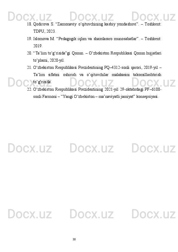 3018. Qodirova   S.   “Zamonaviy   o‘qituvchining   kasbiy   yondashuvi”.   –   Toshkent:
TDPU, 2023.
19. Islomova  M.   “Pedagogik   iqlim   va   shaxslararo   munosabatlar”.   –   Toshkent:
2019.
20. “Ta’lim to‘g‘risida”gi Qonun. – O‘zbekiston Respublikasi Qonun hujjatlari
to‘plami, 2020-yil.
21. O‘zbekiston  Respublikasi   Prezidentining  PQ–4312-sonli  qarori,  2019-yil   –
Ta’lim   sifatini   oshirish   va   o‘qituvchilar   malakasini   takomillashtirish
to‘g‘risida.
22. O‘zbekiston  Respublikasi   Prezidentining  2021-yil   29-oktabrdagi   PF–6108-
sonli Farmoni – “Yangi O‘zbekiston – ma’naviyatli jamiyat” konsepsiyasi. 