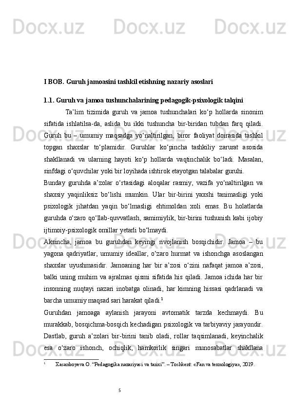 5I BOB. Guruh jamoasini tashkil etishning nazariy asoslari
1.1. Guruh va jamoa tushunchalarining pedagogik-psixologik talqini
              Ta’lim   tizimida   guruh   va   jamoa   tushunchalari   ko‘p   hollarda   sinonim
sifatida   ishlatilsa-da,   aslida   bu   ikki   tushuncha   bir-biridan   tubdan   farq   qiladi.
Guruh   bu   –   umumiy   maqsadga   yo‘naltirilgan,   biror   faoliyat   doirasida   tashkil
topgan   shaxslar   to‘plamidir.   Guruhlar   ko‘pincha   tashkiliy   zarurat   asosida
shakllanadi   va   ularning   hayoti   ko‘p   hollarda   vaqtinchalik   bo‘ladi.   Masalan,
sinfdagi o‘quvchilar yoki bir loyihada ishtirok etayotgan talabalar guruhi.
Bunday   guruhda   a’zolar   o‘rtasidagi   aloqalar   rasmiy,   vazifa   yo‘naltirilgan   va
shaxsiy   yaqinliksiz   bo‘lishi   mumkin.   Ular   bir-birini   yaxshi   tanimasligi   yoki
psixologik   jihatdan   yaqin   bo‘lmasligi   ehtimoldan   xoli   emas.   Bu   holatlarda
guruhda o‘zaro qo‘llab-quvvatlash, samimiylik, bir-birini tushunish kabi ijobiy
ijtimoiy-psixologik omillar yetarli bo‘lmaydi.
Aksincha,   jamoa   bu   guruhdan   keyingi   rivojlanish   bosqichidir.   Jamoa   –   bu
yagona   qadriyatlar,   umumiy   ideallar,   o‘zaro   hurmat   va   ishonchga   asoslangan
shaxslar   uyushmasidir.   Jamoaning   har   bir   a’zosi   o‘zini   nafaqat   jamoa   a’zosi,
balki   uning   muhim   va   ajralmas   qismi   sifatida   his   qiladi.   Jamoa   ichida   har   bir
insonning   nuqtayi   nazari   inobatga   olinadi,   har   kimning   hissasi   qadrlanadi   va
barcha umumiy maqsad sari harakat qiladi. 1
Guruhdan   jamoaga   aylanish   jarayoni   avtomatik   tarzda   kechmaydi.   Bu
murakkab, bosqichma-bosqich kechadigan psixologik va tarbiyaviy jarayondir.
Dastlab,   guruh   a’zolari   bir-birini   tanib   oladi,   rollar   taqsimlanadi,   keyinchalik
esa   o‘zaro   ishonch,   ochiqlik,   hamkorlik   singari   munosabatlar   shakllana
1
  Xasanboyeva O. “Pedagogika nazariyasi va tarixi”. – Toshkent: «Fan va texnologiya», 2019. 