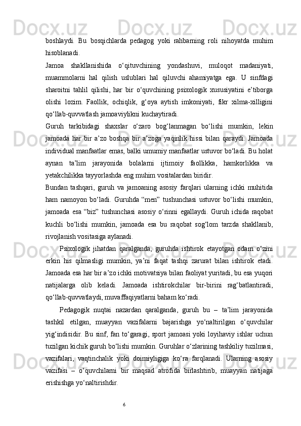 6boshlaydi.   Bu   bosqichlarda   pedagog   yoki   rahbarning   roli   nihoyatda   muhim
hisoblanadi.
Jamoa   shakllanishida   o‘qituvchining   yondashuvi,   muloqot   madaniyati,
muammolarni   hal   qilish   uslublari   hal   qiluvchi   ahamiyatga   ega.   U   sinfdagi
sharoitni   tahlil   qilishi,   har   bir   o‘quvchining   psixologik   xususiyatini   e’tiborga
olishi   lozim.   Faollik,   ochiqlik,   g‘oya   aytish   imkoniyati,   fikr   xilma-xilligini
qo‘llab-quvvatlash jamoaviylikni kuchaytiradi.
Guruh   tarkibidagi   shaxslar   o‘zaro   bog‘lanmagan   bo‘lishi   mumkin,   lekin
jamoada   har   bir   a’zo   boshqa   bir   a’zoga   yaqinlik   hissi   bilan   qaraydi.   Jamoada
individual manfaatlar emas, balki umumiy manfaatlar ustuvor bo‘ladi. Bu holat
aynan   ta’lim   jarayonida   bolalarni   ijtimoiy   faollikka,   hamkorlikka   va
yetakchilikka tayyorlashda eng muhim vositalardan biridir.
Bundan   tashqari,   guruh   va   jamoaning   asosiy   farqlari   ularning   ichki   muhitida
ham   namoyon   bo‘ladi.   Guruhda   “men”   tushunchasi   ustuvor   bo‘lishi   mumkin,
jamoada   esa   “biz”   tushunchasi   asosiy   o‘rinni   egallaydi.   Guruh   ichida   raqobat
kuchli   bo‘lishi   mumkin,   jamoada   esa   bu   raqobat   sog‘lom   tarzda   shakllanib,
rivojlanish vositasiga aylanadi.
Psixologik   jihatdan   qaralganda,   guruhda   ishtirok   etayotgan   odam   o‘zini
erkin   his   qilmasligi   mumkin,   ya’ni   faqat   tashqi   zarurat   bilan   ishtirok   etadi.
Jamoada esa har bir a’zo ichki motivatsiya bilan faoliyat yuritadi, bu esa yuqori
natijalarga   olib   keladi.   Jamoada   ishtirokchilar   bir-birini   rag‘batlantiradi,
qo‘llab-quvvatlaydi, muvaffaqiyatlarni baham ko‘radi.
Pedagogik   nuqtai   nazardan   qaralganda,   guruh   bu   –   ta’lim   jarayonida
tashkil   etilgan,   muayyan   vazifalarni   bajarishga   yo‘naltirilgan   o‘quvchilar
yig‘indisidir.  Bu sinf,  fan to‘garagi,  sport   jamoasi   yoki  loyihaviy ishlar  uchun
tuzilgan kichik guruh bo‘lishi mumkin. Guruhlar o‘zlarining tashkiliy tuzilmasi,
vazifalari,   vaqtinchalik   yoki   doimiyligiga   ko‘ra   farqlanadi.   Ularning   asosiy
vazifasi   –   o‘quvchilarni   bir   maqsad   atrofida   birlashtirib,   muayyan   natijaga
erishishga yo‘naltirishdir. 