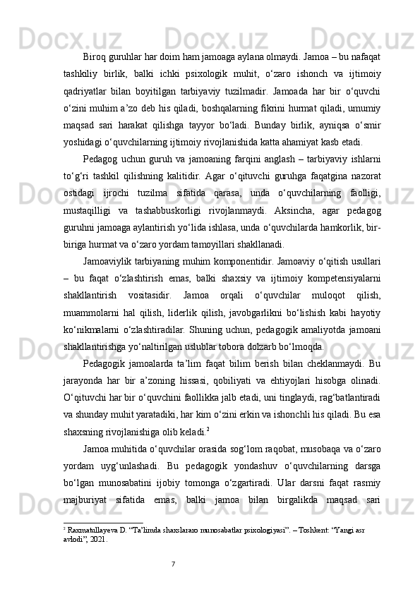 7Biroq guruhlar har doim ham jamoaga aylana olmaydi. Jamoa – bu nafaqat
tashkiliy   birlik,   balki   ichki   psixologik   muhit,   o‘zaro   ishonch   va   ijtimoiy
qadriyatlar   bilan   boyitilgan   tarbiyaviy   tuzilmadir.   Jamoada   har   bir   o‘quvchi
o‘zini muhim a’zo deb his qiladi, boshqalarning fikrini hurmat qiladi, umumiy
maqsad   sari   harakat   qilishga   tayyor   bo‘ladi.   Bunday   birlik,   ayniqsa   o‘smir
yoshidagi o‘quvchilarning ijtimoiy rivojlanishida katta ahamiyat kasb etadi.
Pedagog   uchun   guruh   va   jamoaning   farqini   anglash   –   tarbiyaviy   ishlarni
to‘g‘ri   tashkil   qilishning   kalitidir.   Agar   o‘qituvchi   guruhga   faqatgina   nazorat
ostidagi   ijrochi   tuzilma   sifatida   qarasa,   unda   o‘quvchilarning   faolligi,
mustaqilligi   va   tashabbuskorligi   rivojlanmaydi.   Aksincha,   agar   pedagog
guruhni jamoaga aylantirish yo‘lida ishlasa, unda o‘quvchilarda hamkorlik, bir-
biriga hurmat va o‘zaro yordam tamoyillari shakllanadi.
Jamoaviylik tarbiyaning muhim komponentidir. Jamoaviy o‘qitish usullari
–   bu   faqat   o‘zlashtirish   emas,   balki   shaxsiy   va   ijtimoiy   kompetensiyalarni
shakllantirish   vositasidir.   Jamoa   orqali   o‘quvchilar   muloqot   qilish,
muammolarni   hal   qilish,   liderlik   qilish,   javobgarlikni   bo‘lishish   kabi   hayotiy
ko‘nikmalarni   o‘zlashtiradilar.   Shuning   uchun,   pedagogik   amaliyotda   jamoani
shakllantirishga yo‘naltirilgan uslublar tobora dolzarb bo‘lmoqda.
Pedagogik   jamoalarda   ta’lim   faqat   bilim   berish   bilan   cheklanmaydi.   Bu
jarayonda   har   bir   a’zoning   hissasi,   qobiliyati   va   ehtiyojlari   hisobga   olinadi.
O‘qituvchi har bir o‘quvchini faollikka jalb etadi, uni tinglaydi, rag‘batlantiradi
va shunday muhit yaratadiki, har kim o‘zini erkin va ishonchli his qiladi. Bu esa
shaxsning rivojlanishiga olib keladi. 2
Jamoa muhitida o‘quvchilar orasida sog‘lom raqobat, musobaqa va o‘zaro
yordam   uyg‘unlashadi.   Bu   pedagogik   yondashuv   o‘quvchilarning   darsga
bo‘lgan   munosabatini   ijobiy   tomonga   o‘zgartiradi.   Ular   darsni   faqat   rasmiy
majburiyat   sifatida   emas,   balki   jamoa   bilan   birgalikda   maqsad   sari
2
  Raxmatullayeva D. “Ta’limda shaxslararo munosabatlar psixologiyasi”. – Toshkent: “Yangi asr 
avlodi”, 2021. 