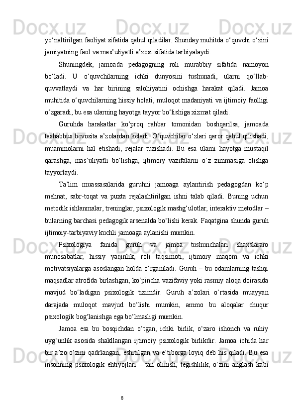 8yo‘naltirilgan faoliyat sifatida qabul qiladilar. Shunday muhitda o‘quvchi o‘zini
jamiyatning faol va mas’uliyatli a’zosi sifatida tarbiyalaydi.
Shuningdek,   jamoada   pedagogning   roli   murabbiy   sifatida   namoyon
bo‘ladi.   U   o‘quvchilarning   ichki   dunyosini   tushunadi,   ularni   qo‘llab-
quvvatlaydi   va   har   birining   salohiyatini   ochishga   harakat   qiladi.   Jamoa
muhitida o‘quvchilarning hissiy holati, muloqot madaniyati va ijtimoiy faolligi
o‘zgaradi, bu esa ularning hayotga tayyor bo‘lishiga xizmat qiladi.
Guruhda   harakatlar   ko‘proq   rahbar   tomonidan   boshqarilsa,   jamoada
tashabbus bevosita a’zolardan keladi. O‘quvchilar o‘zlari qaror qabul qilishadi,
muammolarni   hal   etishadi,   rejalar   tuzishadi.   Bu   esa   ularni   hayotga   mustaqil
qarashga,   mas’uliyatli   bo‘lishga,   ijtimoiy   vazifalarni   o‘z   zimmasiga   olishga
tayyorlaydi.
Ta’lim   muassasalarida   guruhni   jamoaga   aylantirish   pedagogdan   ko‘p
mehnat,   sabr-toqat   va   puxta   rejalashtirilgan   ishni   talab   qiladi.   Buning   uchun
metodik ishlanmalar, treninglar, psixologik mashg‘ulotlar, interaktiv metodlar –
bularning barchasi pedagogik arsenalda bo‘lishi kerak. Faqatgina shunda guruh
ijtimoiy-tarbiyaviy kuchli jamoaga aylanishi mumkin.
Psixologiya   fanida   guruh   va   jamoa   tushunchalari   shaxslararo
munosabatlar,   hissiy   yaqinlik,   roli   taqsimoti,   ijtimoiy   maqom   va   ichki
motivatsiyalarga asoslangan holda o‘rganiladi. Guruh – bu odamlarning tashqi
maqsadlar atrofida birlashgan, ko‘pincha vazifaviy yoki rasmiy aloqa doirasida
mavjud   bo‘ladigan   psixologik   tizimdir.   Guruh   a’zolari   o‘rtasida   muayyan
darajada   muloqot   mavjud   bo‘lishi   mumkin,   ammo   bu   aloqalar   chuqur
psixologik bog‘lanishga ega bo‘lmasligi mumkin.
Jamoa   esa   bu   bosqichdan   o‘tgan,   ichki   birlik,   o‘zaro   ishonch   va   ruhiy
uyg‘unlik   asosida   shakllangan   ijtimoiy   psixologik   birlikdir.   Jamoa   ichida   har
bir  a’zo o‘zini  qadrlangan,  eshitilgan va e’tiborga loyiq deb his qiladi. Bu  esa
insonning   psixologik   ehtiyojlari   –   tan   olinish,   tegishlilik,   o‘zini   anglash   kabi 