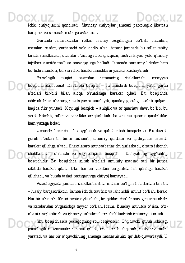 9ichki   ehtiyojlarini   qondiradi.   Shunday   ehtiyojlar   jamoani   psixologik   jihatdan
barqaror va samarali muhitga aylantiradi.
Guruhda   ishtirokchilar   rollari   rasmiy   belgilangan   bo‘lishi   mumkin,
masalan,   sardor,   yordamchi   yoki   oddiy   a’zo.   Ammo   jamoada   bu   rollar   tabiiy
tarzda shakllanadi, odamlar o‘zining ichki qiziqishi, motivatsiyasi yoki ijtimoiy
tajribasi asosida ma’lum mavqega ega bo‘ladi. Jamoada norasmiy liderlar ham
bo‘lishi mumkin, bu esa ichki harakatlanishlarni yanada kuchaytiradi.
Psixologik   nuqtai   nazardan   jamoaning   shakllanishi   muayyan
bosqichlardan   iborat.   Dastlabki   bosqich   –   bu   tanishish   bosqichi,   ya’ni   guruh
a’zolari   bir-biri   bilan   aloqa   o‘rnatishga   harakat   qiladi.   Bu   bosqichda
ishtirokchilar   o‘zining   pozitsiyasini   aniqlaydi,   qanday   guruhga   tushib   qolgani
haqida   fikr   yuritadi.  Keyingi   bosqich   –  aniqlik   va  to‘qnashuv   davri   bo‘lib,  bu
yerda   liderlik,   rollar   va   vazifalar   aniqlashiladi,   ba’zan   esa   qarama-qarshiliklar
ham yuzaga keladi.
Uchinchi   bosqich   –   bu   uyg‘unlik   va   qabul   qilish   bosqichidir.   Bu   davrda
guruh   a’zolari   bir-birini   tushunib,   umumiy   qoidalar   va   qadriyatlar   asosida
harakat qilishga o‘tadi. Shaxslararo munosabatlar chuqurlashadi, o‘zaro ishonch
shakllanadi.   To‘rtinchi   va   eng   barqaror   bosqich   –   faoliyatning   uyg‘unligi
bosqichidir.   Bu   bosqichda   guruh   a’zolari   umumiy   maqsad   sari   bir   jamoa
sifatida   harakat   qiladi.   Ular   har   bir   vazifani   birgalikda   hal   qilishga   harakat
qilishadi, va bunda tashqi boshqaruvga ehtiyoj kamayadi.
Psixologiyada jamoani shakllantirishda muhim bo‘lgan holatlardan biri bu
– hissiy barqarorlikdir. Jamoa ichida xavfsiz va ishonchli muhit bo‘lishi kerak.
Har bir a’zo o‘z fikrini ochiq ayta olishi, tanqiddan cho‘chimay gaplasha olishi
va xatolaridan  o‘rganishga  tayyor  bo‘lishi   lozim. Bunday  muhitda  o‘sish,   o‘z-
o‘zini rivojlantirish va ijtimoiy ko‘nikmalarni shakllantirish imkoniyati ortadi.
Shu   bosqichlarda   pedagogning   roli   beqiyosdir.   O‘qituvchi   guruh   ichidagi
psixologik   muvozanatni   nazorat   qiladi,   nizolarni   boshqaradi,   inklyuziv   muhit
yaratadi va har bir o‘quvchining jamoaga moslashishini qo‘llab-quvvatlaydi. U 