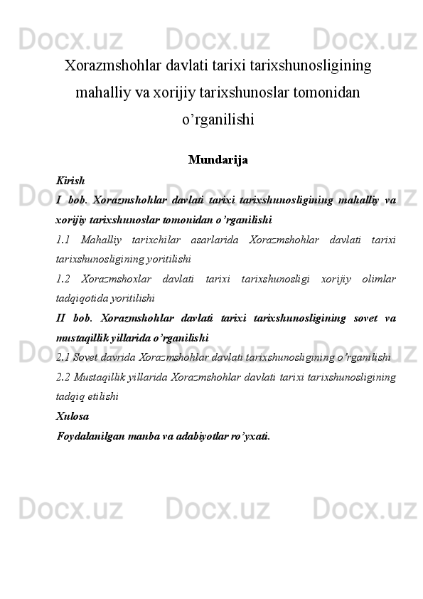 Xorazmshohlar davlati tarixi tarixshunosligining
mahalliy va xorijiy tarixshunoslar tomonidan
o’rganilishi
Mundarija
Kirish
I   bоb.   Xorazmshohlar   davlati   tarixi   tarixshunosligining   mahalliy   va
xorijiy tarixshunoslar tomonidan o’rganilishi
1.1   Mahalliy   tarixchilar   asarlarida   Xorazmshohlar   davlati   tarixi
tarixshunosligi ning yoritilishi
1.2   Xorazmshoxlar   davlati   tarixi   tarixshunosligi   xorijiy   olimlar
tadqiqotida yoritilishi
II   bob.   Xorazmshohlar   davlati   tarixi   tarixshunosligining   sovet   va
mustaqillik yillarida o’rganilishi
2.1 Sovet davrida  Xorazmshohlar davlati tarixshunosligining o’rganilishi
2.2 Mustaqillik yillarida Xorazmshohlar davlati tarixi tarixshunosligining
tadqiq etilishi
Хulоsa
Fоydalanilgan   manba   va  adabiyotlar  ro’yхati. 