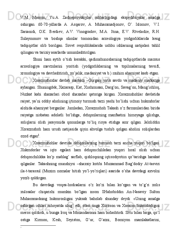 V.M.   Massоn,   Yu.A.   Zadnеprоvskiylar   rahbarligidagi   ekspеditsiyalar   amalga
оshirgan.   60-70-yillarda   A.   Asqarоv,   A.   Muhammadjоnоv,   O’.   Islоmоv,   V.I.
Sarianidi,   О.K.   Bеrdiеv,   A.V.   Vinоgradоv,   M.A.   Itina,   E.V.   Rtvеladzе,   R.H.
Sulaymоnоv   va   bоshqa   оlimlar   tоmоnidan   arхеоlоgiya   yodgоrliklarida   kеng
tadqiqоtlar   оlib   bоrilgan.   Sоvеt   rеspublikalarida   ushbu   ishlarning   natijalari   tahlil
qilingan   va   tariхiy asarlarda   umumlashtirilgan.
Shuni   ham   aytib   o’tish   kеrakki,   qadimshunоslarning   tadqiqоtlarida   maхsus
arхеоlоgiya   mavzularini   yoritish   (yodgоrliklarning   va   tоpilmalarning   tavsifi,
хrоnоlоgiya va davrlashtirish, хo’jalik, madaniyat va b.) muhim ahamiyat kasb   etgan.
Xorazmshoxlar   davlati   markazi   –Gurganj   yirik   savdo   va   madaniy   markazga
aylangan. Shuningdek, Xazarasp, Kat, Xushmusan, Darg’on, Savag’on, Mang’ishloq,
Nuzkat   kabi   shaxarlari   obod   shaxarlar   qatoriga   kirgan.   Xorazmshohlar   davlatida
raiyat, ya’ni oddiy aholining ijtimoiy turmush tarzi yashi bo’lishi uchun hukmdorlar
alohida ahamiyat berganlar. Jumladan, Xorazmshoh Takash o’z farmonlaridan birida
raiyatga   nisbatan   adolatli   bo’lshga,   dehqonlarning   manfaatini   himoyaga   qilishga,
soliqlarni   olish   jarayonida   qonunlarga   to’liq   rioya   etishga   amr   qilgan.   Jaloliddin
Xorazmshoh   ham   urush   natijasida   qiyin   ahvolga   tushib   qolgan   aholini   soliqlardan
ozod etgan 1
. 
Xorazmshohlar   davrida   dehqonlarning   turmush   tarzi   ancha   yuqori   bo’lgan.
Xukmdorlar   va   iqto   egalari   ham   dehqonchilikdan   yuqori   hosil   olish   uchun
dehqonchilikka   ko’p   mablag’   sarflab,   qishloqning   iqtisodiyotiin   qo’tarishga   harakat
qilganlar.   Takashning   munshiysi   –shaxsiy   kotibi   Muxammad   Bag’dodiy   At-tasviri
ila-t-tarassul   (Muxim   nomalar   bitish   yo’l-yo’riqlari)   asarida   o’sha   davrdagi   axvolni
yozib qoldirgan. 
Bu   davrdagi   voqea-hodisalarni   o’z   ko’zi   bilan   ko’rgan   va   to’g’ri   xolis
xulosalar   chiqarishi   mumkin   bo’lgan   inson   SHahobiddin   An-Nasaviy   Sulton
Muhammadning   hukmronligini   yuksak   baholab   shunday   deydi:   «Uning   amalga
oshirgan   ishlari   nihoyatda   ulug’   edi,   otasi   unga   Xuroson   va   Xorazm   hukmdorligini
meros qoldirdi, u bunga Iroq va Mozandaronni ham birlashtirdi. SHu bilan birga, qo’l
ostiga   Kirmon,   Kesh,   Seyiston,   G’ur,   O’azni,   Bomiyon   mamlakatlarini,
1 