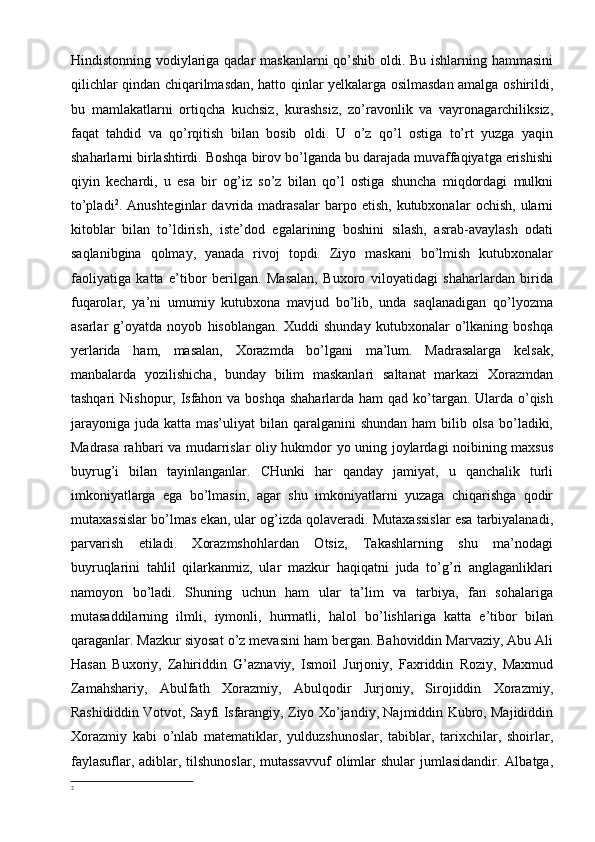 Hindistonning vodiylariga qadar maskanlarni qo’shib oldi. Bu ishlarning hammasini
qilichlar qindan chiqarilmasdan, hatto qinlar yelkalarga osilmasdan amalga oshirildi,
bu   mamlakatlarni   ortiqcha   kuchsiz,   kurashsiz,   zo’ravonlik   va   vayronagarchiliksiz,
faqat   tahdid   va   qo’rqitish   bilan   bosib   oldi.   U   o’z   qo’l   ostiga   to’rt   yuzga   yaqin
shaharlarni birlashtirdi. Boshqa birov bo’lganda bu darajada muvaffaqiyatga erishishi
qiyin   kechardi,   u   esa   bir   og’iz   so’z   bilan   qo’l   ostiga   shuncha   miqdordagi   mulkni
to’pladi 2
.  Anushteginlar   davrida  madrasalar   barpo  etish,   kutubxonalar   ochish,   ularni
kitoblar   bilan   to’ldirish,   iste’dod   egalarining   boshini   silash,   asrab-avaylash   odati
saqlanibgina   qolmay,   yanada   rivoj   topdi.   Ziyo   maskani   bo’lmish   kutubxonalar
faoliyatiga   katta   e’tibor   berilgan.   Masalan,   Buxoro   viloyatidagi   shaharlardan   birida
fuqarolar,   ya’ni   umumiy   kutubxona   mavjud   bo’lib,   unda   saqlanadigan   qo’lyozma
asarlar   g’oyatda   noyob   hisoblangan.   Xuddi   shunday   kutubxonalar   o’lkaning   boshqa
yerlarida   ham,   masalan,   Xorazmda   bo’lgani   ma’lum.   Madrasalarga   kelsak,
manbalarda   yozilishicha,   bunday   bilim   maskanlari   saltanat   markazi   Xorazmdan
tashqari  Nishopur, Isfahon va boshqa shaharlarda ham  qad ko’targan. Ularda o’qish
jarayoniga  juda katta mas’uliyat  bilan qaralganini  shundan  ham  bilib olsa  bo’ladiki,
Madrasa rahbari va mudarrislar oliy hukmdor yo uning joylardagi noibining maxsus
buyrug’i   bilan   tayinlanganlar.   CHunki   har   qanday   jamiyat,   u   qanchalik   turli
imkoniyatlarga   ega   bo’lmasin,   agar   shu   imkoniyatlarni   yuzaga   chiqarishga   qodir
mutaxassislar bo’lmas ekan, ular og’izda qolaveradi. Mutaxassislar esa tarbiyalanadi,
parvarish   etiladi.   Xorazmshohlardan   Otsiz,   Takashlarning   shu   ma’nodagi
buyruqlarini   tahlil   qilarkanmiz,   ular   mazkur   haqiqatni   juda   to’g’ri   anglaganliklari
namoyon   bo’ladi.   Shuning   uchun   ham   ular   ta’lim   va   tarbiya,   fan   sohalariga
mutasaddilarning   ilmli,   iymonli,   hurmatli,   halol   bo’lishlariga   katta   e’tibor   bilan
qaraganlar. Mazkur siyosat o’z mevasini ham bergan. Bahoviddin Marvaziy, Abu Ali
Hasan   Buxoriy,   Zahiriddin   G’aznaviy,   Ismoil   Jurjoniy,   Faxriddin   Roziy,   Maxmud
Zamahshariy,   Abulfath   Xorazmiy,   Abulqodir   Jurjoniy,   Sirojiddin   Xorazmiy,
Rashididdin Votvot, Sayfi Isfarangiy, Ziyo Xo’jandiy, Najmiddin Kubro, Majididdin
Xorazmiy   kabi   o’nlab   matematiklar,   yulduzshunoslar,   tabiblar,   tarixchilar,   shoirlar,
faylasuflar, adiblar, tilshunoslar,  mutassavvuf  olimlar  shular  jumlasidandir. Albatga,
2 