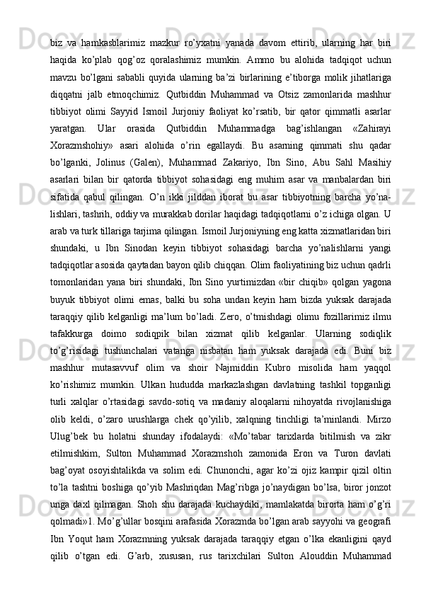 biz   va   hamkasblarimiz   mazkur   ro’yxatni   yanada   davom   ettirib,   ularning   har   biri
haqida   ko’plab   qog’oz   qoralashimiz   mumkin.   Ammo   bu   alohida   tadqiqot   uchun
mavzu   bo’lgani   sababli   quyida   ularning   ba’zi   birlarining   e’tiborga   molik   jihatlariga
diqqatni   jalb   etmoqchimiz.   Qutbiddin   Muhammad   va   Otsiz   zamonlarida   mashhur
tibbiyot   olimi   Sayyid   Ismoil   Jurjoniy   faoliyat   ko’rsatib,   bir   qator   qimmatli   asarlar
yaratgan.   Ular   orasida   Qutbiddin   Muhammadga   bag’ishlangan   «Zahirayi
Xorazmshohiy»   asari   alohida   o’rin   egallaydi.   Bu   asarning   qimmati   shu   qadar
bo’lganki,   Jolinus   (Galen),   Muhammad   Zakariyo,   Ibn   Sino,   Abu   Sahl   Masihiy
asarlari   bilan   bir   qatorda   tibbiyot   sohasidagi   eng   muhim   asar   va   manbalardan   biri
sifatida   qabul   qilingan.   O’n   ikki   jilddan   iborat   bu   asar   tibbiyotning   barcha   yo’na-
lishlari, tashrih, oddiy va murakkab dorilar haqidagi tadqiqotlarni o’z ichiga olgan. U
arab va turk tillariga tarjima qilingan. Ismoil Jurjoniyning eng katta xizmatlaridan biri
shundaki,   u   Ibn   Sinodan   keyin   tibbiyot   sohasidagi   barcha   yo’nalishlarni   yangi
tadqiqotlar asosida qaytadan bayon qilib chiqqan. Olim faoliyatining biz uchun qadrli
tomonlaridan   yana   biri   shundaki,   Ibn   Sino   yurtimizdan   «bir   chiqib»   qolgan   yagona
buyuk   tibbiyot   olimi   emas,   balki   bu   soha   undan   keyin   ham   bizda   yuksak   darajada
taraqqiy   qilib   kelganligi   ma’lum   bo’ladi.   Zero,   o’tmishdagi   olimu   fozillarimiz   ilmu
tafakkurga   doimo   sodiqpik   bilan   xizmat   qilib   kelganlar.   Ularning   sodiqlik
to’g’risidagi   tushunchalari   vatanga   nisbatan   ham   yuksak   darajada   edi.   Buni   biz
mashhur   mutasavvuf   olim   va   shoir   Najmiddin   Kubro   misolida   ham   yaqqol
ko’rishimiz   mumkin.   Ulkan   hududda   markazlashgan   davlatning   tashkil   topganligi
turli   xalqlar   o’rtasidagi   savdo-sotiq   va   madaniy   aloqalarni   nihoyatda   rivojlanishiga
olib   keldi,   o’zaro   urushlarga   chek   qo’yilib,   xalqning   tinchligi   ta’minlandi.   Mirzo
Ulug’bek   bu   holatni   shunday   ifodalaydi:   «Mo’tabar   tarixlarda   bitilmish   va   zikr
etilmishkim,   Sulton   Muhammad   Xorazmshoh   zamonida   Eron   va   Turon   davlati
bag’oyat   osoyishtalikda   va   solim   edi.   Chunonchi,   agar   ko’zi   ojiz   kampir   qizil   oltin
to’la   tashtni   boshiga   qo’yib   Mashriqdan   Mag’ribga   jo’naydigan   bo’lsa,   biror   jonzot
unga   daxl   qilmagan.   Shoh   shu   darajada   kuchaydiki,   mamlakatda   birorta   ham   o’g’ri
qolmadi»1. Mo’g’ullar bosqini arafasida Xorazmda bo’lgan arab sayyohi va geografi
Ibn   Yoqut   ham   Xorazmning   yuksak   darajada   taraqqiy   etgan   o’lka   ekanligini   qayd
qilib   o’tgan   edi.   G’arb,   xususan,   rus   tarixchilari   Sulton   Alouddin   Muhammad 