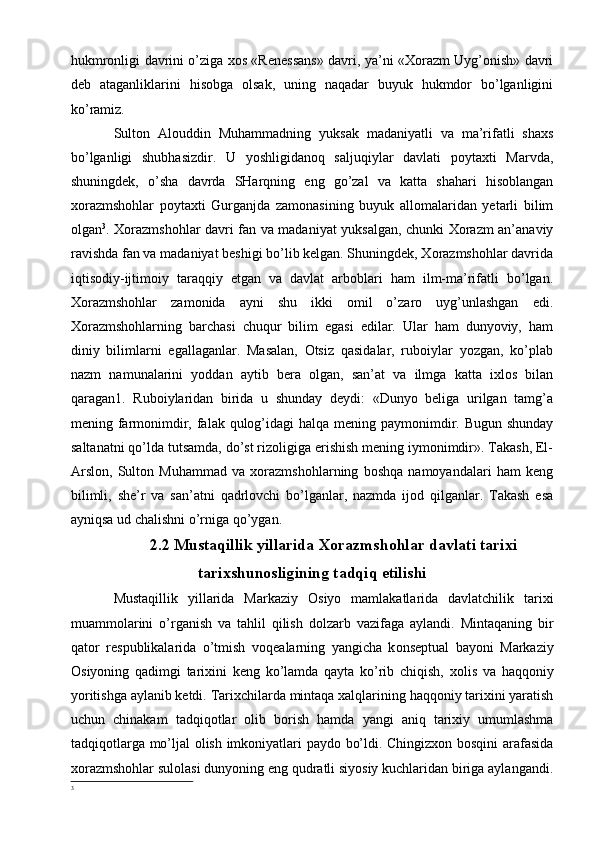 hukmronligi davrini o’ziga xos «Renessans» davri, ya’ni «Xorazm Uyg’onish» davri
deb   ataganliklarini   hisobga   olsak,   uning   naqadar   buyuk   hukmdor   bo’lganligini
ko’ramiz.
Sulton   Alouddin   Muhammadning   yuksak   madaniyatli   va   ma’rifatli   shaxs
bo’lganligi   shubhasizdir.   U   yoshligidanoq   saljuqiylar   davlati   poytaxti   Marvda,
shuningdek,   o’sha   davrda   SHarqning   eng   go’zal   va   katta   shahari   hisoblangan
xorazmshohlar   poytaxti   Gurganjda   zamonasining   buyuk   allomalaridan   yetarli   bilim
olgan 3
. Xorazmshohlar davri fan va madaniyat yuksalgan, chunki Xorazm an’anaviy
ravishda fan va madaniyat beshigi bo’lib kelgan. Shuningdek, Xorazmshohlar davrida
iqtisodiy-ijtimoiy   taraqqiy   etgan   va   davlat   arboblari   ham   ilm-ma’rifatli   bo’lgan.
Xorazmshohlar   zamonida   ayni   shu   ikki   omil   o’zaro   uyg’unlashgan   edi.
Xorazmshohlarning   barchasi   chuqur   bilim   egasi   edilar.   Ular   ham   dunyoviy,   ham
diniy   bilimlarni   egallaganlar.   Masalan,   Otsiz   qasidalar,   ruboiylar   yozgan,   ko’plab
nazm   namunalarini   yoddan   aytib   bera   olgan,   san’at   va   ilmga   katta   ixlos   bilan
qaragan1.   Ruboiylaridan   birida   u   shunday   deydi:   «Dunyo   beliga   urilgan   tamg’a
mening farmonimdir, falak qulog’idagi  halqa mening paymonimdir. Bugun shunday
saltanatni qo’lda tutsamda, do’st rizoligiga erishish mening iymonimdir». Takash, El-
Arslon,   Sulton   Muhammad   va   xorazmshohlarning   boshqa   namoyandalari   ham   keng
bilimli,   she’r   va   san’atni   qadrlovchi   bo’lganlar,   nazmda   ijod   qilganlar.   Takash   esa
ayniqsa ud chalishni o’rniga qo’ygan. 
2.2 Mustaqillik yillarida Xorazmshohlar davlati tarixi
tarixshunosligining tadqiq etilishi
Mustaqillik   yillarida   Markaziy   О siyo   mamlakatlarida   davlatchilik   tari х i
muamm о larini   o’rganish   va   tahlil   qilish   d о lzarb   vazifaga   aylandi.   Mintaqaning   bir
qat о r   r е spublikalarida   o’tmish   v о q е alarning   yangicha   k о ns е ptual   bayoni   Markaziy
О siyoning   qadimgi   tari х ini   k е ng   ko’lamda   qayta   ko’rib   chiqish,   хо lis   va   haqq о niy
yoritishga   aylanib   k е tdi.   Tari х chilarda   mintaqa   х alqlarining   haqq о niy   tari х ini   yaratish
uchun   chinakam   tadqiq о tlar   о lib   b о rish   hamda   yangi   aniq   tari х iy   umumlashma
tadqiq о tlarga   mo’ljal   о lish   imk о niyatlari   payd о   bo’ldi. Chingizxon bosqini arafasida
xorazmshohlar sulolasi dunyoning eng qudratli siyosiy kuchlaridan biriga aylangandi.
3 