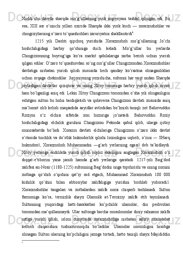 Xuddi   shu   davrda   sharqda   mo’g’ullarning   yirik   imperiyani   tashkil   qilingan   edi.   Bu
esa,   XIII   asr   o’ninchi   yillari   oxirida   Sharqda   ikki   yirik   kuch   —   xorazmshohlar   va
chingiziylarning o’zaro to’qnashishlari zaruriyatini shakllantirdi 4
. 
1215   yili   Dashti   qipchoq   yurishida   Xorazmshoh   mo’g’ullarning   Jo’chi
boshchiligidagi   harbiy   qo’shiniga   duch   keladi.   Mo’g’ullar   bu   yerlarda
Chingizxonning   buyrug’iga   ko’ra   markit   qabilalariga   zarba   berish   uchun   yurish
qilgan edilar. O’zaro to’qnashuvdan so’ng mo’g’ullar Chingizxondan Xorazmshohlar
davlatiga   nisbatan   yurish   qilish   xususida   hech   qanday   ko’rsatma   olmaganliklari
uchun orqaga chekindilar. Jurjoniyning yozishicha, sultonni  har vaqt undan Sharqda
joylashgan   davlatlar   qiziqtirar   va   uning   Xitoy   tomoniga   harbiy   yurish   qilish   niyati
ham bo’lganligi aniq edi. Lekin Xitoy Chingizxon tomonidan o’sha yili olinganligini
eshitgan   sulton   bu   holni   tasdiqlatish   va   qolaversa   Chingizxon   davlati   xususida   aniq
ma’lumot olib kelish maqsadida sayidlar  avlodidan bo’lmish taniqli zot  Bahovuddin
Roziyni   o’z   elchisi   sifatida   xon   huzuriga   jo’natadi.   Bahovuddin   Roziy
boshchiligidagi   elchilik   guruhini   Chingizxon   Pekinda   qabul   qilib,   ularga   ijobiy
munosabatda   bo’ladi.   Xorazm   davlati   elchilariga   Chingizxon   o’zaro   ikki   davlat
o’rtasida   tinchlik  va   do’stlik  hukmdorlik  qilishi   lozimligini   uqtirib,  o’zini  ―  SHarq
hukmdori ,   Xorazmshoh   Muhammadni   ―g’arb   yerlarning   egasi   deb   ta’kidlaydi.‖ ‖
Xitoy   yerlariga   endilikda   yurish   qilish   nojoiz   ekanligini   anglagan   Xorazmshoh   o’z
diqqat-e’tiborini   yana   janub   hamda   g’arb   yerlariga   qaratadi.   1217-yili   Bag’dod
xalifasi an-Nosir (1180-1225) sultonning Bag’dodni unga topshirishi va uning nomini
xutbaga   qo’shib   o’qishini   qat’iy   rad   etgach,   Muhammad   Xorazmshoh   100   000
kishilik   qo’shin   bilan   abbosiylar   xalifaligiga   yurishni   boshlab   yuboradi1.
Xorazmshohlar   tangalari   va   xutbalardan   xalifa   nomi   chiqarib   tashlanadi.   Sulton
farmoniga   ko’ra,   termizlik   shayx   Olamulk   at-Termiziy   xalifa   etib   tayinlanadi.
Sultonning   yuqoridagi   hatti-harakatlari   ko’pchilik   ulamolar,   din   peshvolari
tomonidan ma’qullanmaydi. Ular sultonga barcha musulmonlar diniy rahnamo xalifa
ustiga   yurish   qilish,   islom   dunyosida   xorazmshohga   nisbatan   salbiy   munosabat
keltirib   chiqarishini   tushuntirmoqchi   bo’ladilar.   Ulamolar   noroziligini   hisobga
olmagan Sulton ularning ko’pchiligini  jazoga tortadi, hatto taniqli shayx Majididdin
4 