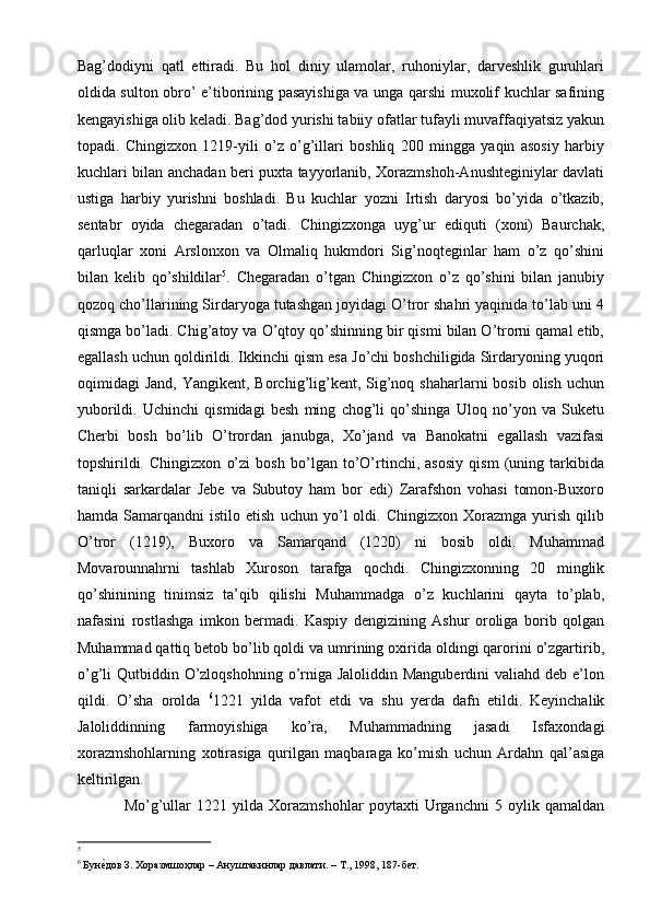 Bag’dodiyni   qatl   ettiradi.   Bu   hol   diniy   ulamolar,   ruhoniylar,   darveshlik   guruhlari
oldida sulton obro’ e’tiborining pasayishiga va unga qarshi muxolif kuchlar safining
kengayishiga olib keladi. Bag’dod yurishi tabiiy ofatlar tufayli muvaffaqiyatsiz yakun
topadi.   Chingizxon   1219-yili   o’z   o’g’illari   boshliq   200   mingga   yaqin   asosiy   harbiy
kuchlari bilan anchadan beri puxta tayyorlanib, Xorazmshoh-Anushteginiylar davlati
ustiga   harbiy   yurishni   boshladi.   Bu   kuchlar   yozni   Irtish   daryosi   bo’yida   o’tkazib,
sentabr   oyida   chegaradan   o’tadi.   Chingizxonga   uyg’ur   ediquti   (xoni)   Baurchak,
qarluqlar   xoni   Arslonxon   va   Olmaliq   hukmdori   Sig’noqteginlar   ham   o’z   qo’shini
bilan   kelib   qo’shildilar 5
.   Chegaradan   o’tgan   Chingizxon   o’z   qo’shini   bilan   janubiy
qozoq cho’llarining Sirdaryoga tutashgan joyidagi O’tror shahri yaqinida to’lab uni 4
qismga bo’ladi. Chig’atoy va O’qtoy qo’shinning bir qismi bilan O’trorni qamal etib,
egallash uchun qoldirildi. Ikkinchi qism esa Jo’chi boshchiligida Sirdaryoning yuqori
oqimidagi  Jand,  Yangikent,  Borchig’lig’kent,  Sig’noq  shaharlarni  bosib  olish  uchun
yuborildi.   Uchinchi   qismidagi   besh   ming   chog’li   qo’shinga   Uloq   no’yon   va   Suketu
Cherbi   bosh   bo’lib   O’trordan   janubga,   Xo’jand   va   Banokatni   egallash   vazifasi
topshirildi.   Chingizxon   o’zi   bosh   bo’lgan   to’O’rtinchi,   asosiy   qism   (uning   tarkibida
taniqli   sarkardalar   Jebe   va   Subutoy   ham   bor   edi)   Zarafshon   vohasi   tomon-Buxoro
hamda   Samarqandni   istilo  etish   uchun   yo’l   oldi.  Chingizxon   Xorazmga   yurish   qilib
O’tror   (1219),   Buxoro   va   Samarqand   (1220)   ni   bosib   oldi.   Muhammad
Movarounnahrni   tashlab   Xuroson   tarafga   qochdi.   Chingizxonning   20   minglik
qo’shinining   tinimsiz   ta’qib   qilishi   Muhammadga   o’z   kuchlarini   qayta   to’plab,
nafasini   rostlashga   imkon   bermadi.   Kaspiy   dengizining   Ashur   oroliga   borib   qolgan
Muhammad qattiq betob bo’lib qoldi va umrining oxirida oldingi qarorini o’zgartirib,
o’g’li  Qutbiddin O’zloqshohning  o’rniga Jaloliddin Manguberdini  valiahd deb e’lon
qildi.   O’sha   orolda   6
1221   yilda   vafot   etdi   va   shu   yerda   dafn   etildi.   Keyinchalik
Jaloliddinning   farmoyishiga   ko’ra,   Muhammadning   jasadi   Isfaxondagi
xorazmshohlarning   xotirasiga   qurilgan   maqbaraga   ko’mish   uchun   Ardahn   qal’asiga
keltirilgan. 
Mo’g’ullar   1221   yilda   Xorazmshohlar   poytaxti   Urganchni   5   oylik   qamaldan
5
6
 БунеYдов З. Хоразмшоҳлар – Ануштакинлар давлати. – Т., 1998, 187-бет.   