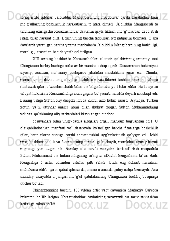 so’ng   istilo   qildilar.   Jaloliddin   Manguberdining   mardonvar   qarshi   harakatlari   ham
mo’g’ullarning   bosqinchiik   harakatlarini   to’htata   olmadi.   Jaloliddin   Manguberdi   to
umrining oxirigacha Xorazmshohlar davlatini qayta tiklash, mo’g’ullardan ozod etish
istagi bilan harakat qildi. Lekin uning barcha tadbirlari o’z natijasini bermadi. O’sha
davrlarda yaratilgan barcha yozma manbalarda Jaloliddin Manguberdining botirliligi,
mardligi, jarosatlari haqida yozib qoldirilgan.
XIII   asrning   boshlarida   Xorazmshohlar   saltanati   qo’shinining   umumiy   soni
Chingizxon harbiy kuchiga nisbatan birmuncha oshiqroq edi. Xorazmshoh hokimiyati
siyosiy,   xususan,   ma’muriy   boshqaruv   jihatidan   mustahkam   emas   edi.   Chunki,
mansabdorlar   davlat   tang   ahvolga   tushib   o’z   vazifalarini   tashlab   ketar,   podshoga
itoatsizlik qilar, o’zboshimchalik bilan o’z bilganlaricha yo’l tutar edilar. Hatto ayrim
viloyat hokimlari Xorazmshohga nomigagina bo’ysunib, amalda deyarli mustaqil edi.
Buning ustiga Sulton oliy dargohi ichida kuchli nizo hukm surardi. Ayniqsa, Turkon
xotun,   ya’ni   «turklar   onasi»   nomi   bilan   shuhrat   topgan   Sulton   Muhammadning
volidasi qo’shinning oliy sarkardalari hisoblangan qipchoq
oqsuyaklari   bilan   urug’-qabila   aloqalari   orqali   mahkam   bog’langan   edi1.   U
o’z   qabiladoshlari   manfaati   yo’lidasaroyda   ko’tarilgan   barcha   fitnalarga   boshchilik
qilar,   hatto   ularda   shohga   qarshi   adovat   ruhini   uyg’unlashtirib   qo’ygan   edi.   Ichki
nizo, boshboshdoqlik va fuqarolarning noroziligi kuchayib, mamlakat  siyosiy hayoti
inqirozga   yuz   tutgan   edi.   Bunday   o’ta   xavfli   vaziyatni   bartaraf   etish   maqsadida
Sulton   Muhammad   o’z   hukmronligining   so’ngida   «Davlat   kengashi»ni   ta’sis   etadi.
Kengashga   6   nafar   bilimdon   vakillar   jalb   etiladi.   Unda   eng   dolzarb   masalalar
muhokama etilib, qaror qabul qilinsa-da, ammo u amalda ijobiy natija bermaydi. Ana
shunday   vaziyatda   u   jangari   mo’g’ul   qabilalarining   Chingizxon   boshliq   bosqiniga
duchor bo’ladi.
Chingizxonning   bosqini   100   yildan   ortiq   vaqt   davomida   Markaziy   Osiyoda
hukmron   bo’lib   kelgan   Xorazmshohlar   davlatining   tanazazuli   va   tarix   sahnasidan
ketishiga sabab bo’ldi. 