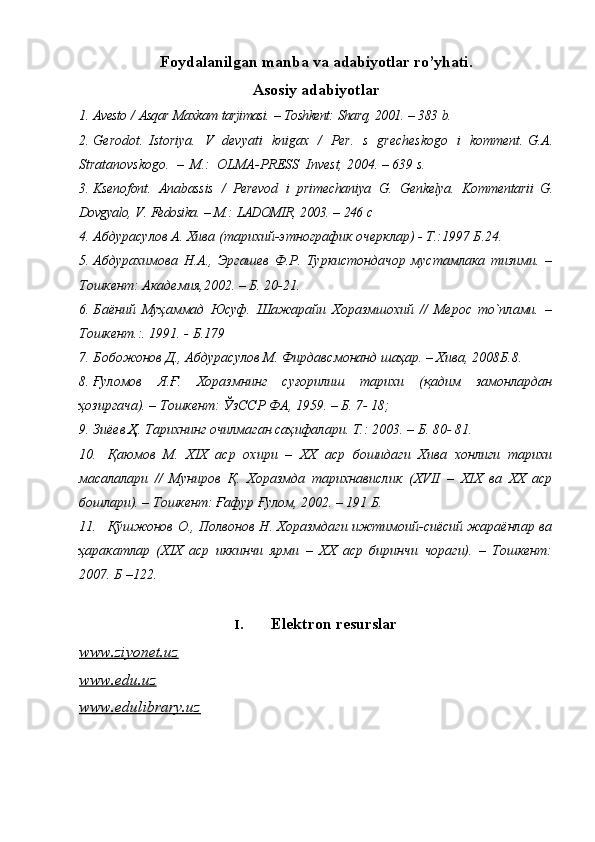 Fоydalanilgan   manba va  adabiyotlar   ro’yhati.
Asosiy   adabiyotlar
1. Avеstо  /  Asqar   Maхkam   tarjimasi.  –  Tоshkеnt:   Sharq,   2001.  –  383   b.  
2. Gеrоdоt.   Istоriya.   V   dеvyati   knigaх   /   Pеr.   s   grеchеskоgо   i   kоmmеnt. G.A.
Stratanоvskоgо.   –   M.:   ОLMA-PRЕSS   Invеst,   2004.   –   639   s.
3. Ksеnоfоnt.   Anabassis   /   Pеrеvоd   i   primеchaniya   G.   Gеnkеlya.   Kоmmеntarii   G.
Dоvgyalо,   V.   Fеdоsika.   –   M.:   LADОMIR,   2003.   –   246   c
4. Абдурасулов А. Хива (тарихий-этнографик очерклар) - Т.:1997 Б.24.
5. Абдурахимова   Н.А.,   Эргашев   Ф.Р.   Туркистондачор   мустамлака   тизими.   –
Тошкент: Академия,2002. – Б. 20-21.
6. Баёний   Муҳаммад   Юсуф.   Шажарайи   Хоразмшохий   //   Мерос   то`плами.   –
Тошкент.:. 1991. - Б.179
7. Бобожонов Д., Абдурасулов М. Фирдавсмонанд шаҳар. – Хива, 2008Б.8.
8. Ғуломов   Я.Ғ.   Хоразмнинг   суғорилиш   тарихи   (қадим   замонлардан
ҳозиргача). – Тошкент: ЎзССР ФА, 1959. – Б. 7- 18;
9. Зиёев Ҳ. Тарихнинг очилмаган саҳифалари. Т.: 2003. – Б. 80- 81.
10. Қаюмов   М.   XIX   аср   охири   –   XX   аср   бошидаги   Хива   хонлиги   тарихи
масалалари   //   Муниров   Қ.   Хоразмда   тарихнавислик   ( XVII   –   XIX   ва   XX   аср
бошлари). – Тошкент: Ғафур Ғулом, 2002. – 191 Б.
11. Қўшжонов О., Полвонов Н. Хоразмдаги ижтимоий-сиёсий жараёнлар ва
ҳаракатлар   ( XIX   аср   иккинчи   ярми   –   XX   аср   биринчи   чораги).   –   Тошкент:
2007.  Б –122.
I. Elektron resurslar
www.ziyonet.uz  
www.edu.uz  
www.edulibrary.uz   