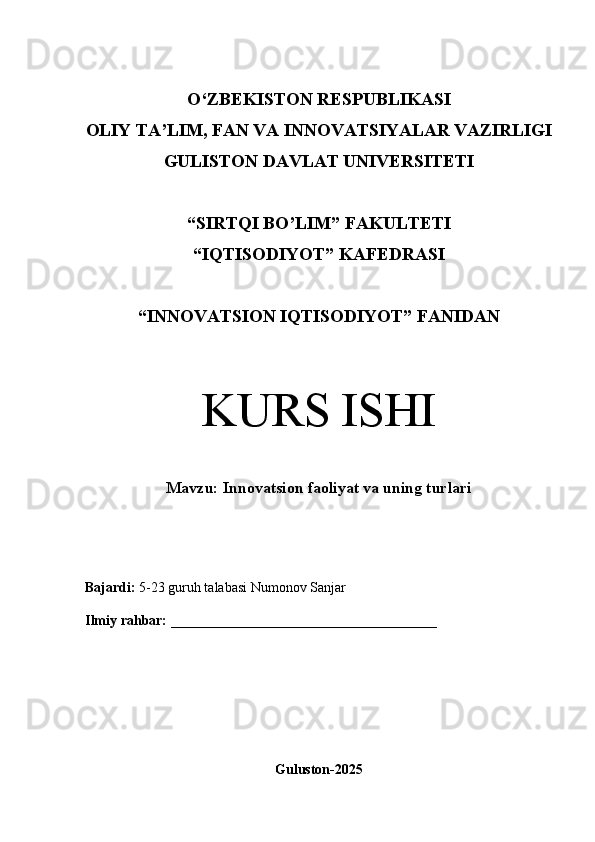 O‘Z BEKISTON RESPUBLIKASI 
OLIY TA’LIM, FAN VA INNOVATSIYALAR VAZIRLIGI
GULISTON DAVLAT UNIVERSITETI
“SIRTQI BO’LIM” FAKULTETI
“IQTISODIYOT” KAFEDRASI
“INNOVATSION IQTISODIYOT” FANIDAN
KURS ISHI
Mavzu: Innovatsion faoliyat va uning turlari
Bajardi:   5-23 guruh talabasi Numonov Sanjar
Ilmiy rahbar:   ______________________________________
Guluston-2025 