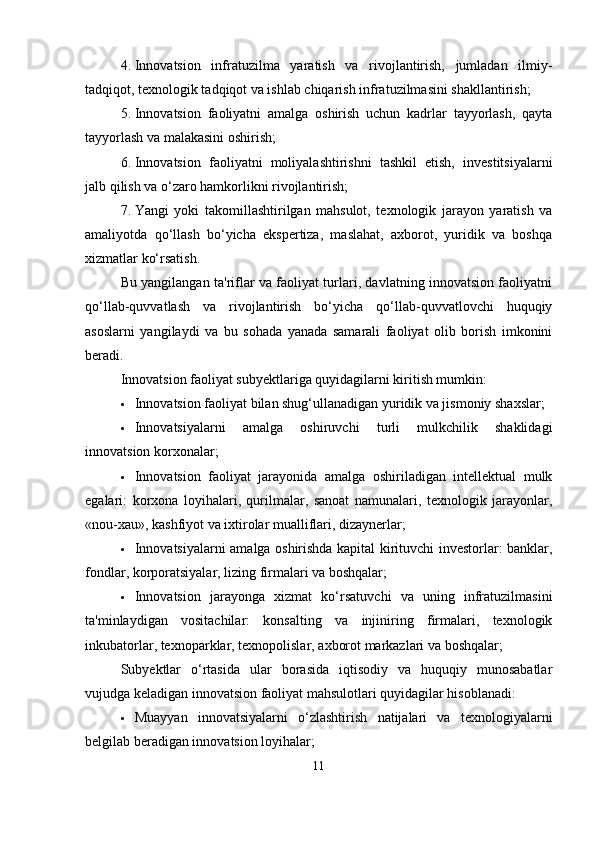 4. Innovatsion   infratuzilma   yaratish   va   rivojlantirish,   jumladan   ilmiy-
tadqiqot, texnologik tadqiqot va ishlab chiqarish infratuzilmasini shakllantirish;
5. Innovatsion   faoliyatni   amalga   oshirish   uchun   kadrlar   tayyorlash,   qayta
tayyorlash va malakasini oshirish;
6. Innovatsion   faoliyatni   moliyalashtirishni   tashkil   etish,   investitsiyalarni
jalb qilish va o‘zaro hamkorlikni rivojlantirish;
7. Yangi   yoki   takomillashtirilgan   mahsulot,   texnologik   jarayon   yaratish   va
amaliyotda   qo‘llash   bo‘yicha   ekspertiza,   maslahat,   axborot,   yuridik   va   boshqa
xizmatlar ko‘rsatish.
Bu yangilangan ta'riflar va faoliyat turlari, davlatning innovatsion faoliyatni
qo‘llab-quvvatlash   va   rivojlantirish   bo‘yicha   qo‘llab-quvvatlovchi   huquqiy
asoslarni   yangilaydi   va   bu   sohada   yanada   samarali   faoliyat   olib   borish   imkonini
beradi.
Innovatsion faoliyat subyektlariga quyidagilarni kiritish mumkin:
 Innovatsion faoliyat bilan shug‘ullanadigan yuridik va jismoniy shaxslar;
 Innovatsiyalarni   amalga   oshiruvchi   turli   mulkchilik   shaklidagi
innovatsion korxonalar;
 Innovatsion   faoliyat   jarayonida   amalga   oshiriladigan   intellektual   mulk
egalari:   korxona   loyihalari,   qurilmalar,   sanoat   namunalari,   texnologik   jarayonlar,
«nou-xau», kashfiyot va ixtirolar mualliflari, dizaynerlar;
 Innovatsiyalarni amalga oshirishda kapital kirituvchi investorlar: banklar,
fondlar, korporatsiyalar, lizing firmalari va boshqalar;
 Innovatsion   jarayonga   xizmat   ko‘rsatuvchi   va   uning   infratuzilmasini
ta'minlaydigan   vositachilar:   konsalting   va   injiniring   firmalari,   texnologik
inkubatorlar, texnoparklar, texnopolislar, axborot markazlari va boshqalar;
Subyektlar   o‘rtasida   ular   borasida   iqtisodiy   va   huquqiy   munosabatlar
vujudga keladigan innovatsion faoliyat mahsulotlari quyidagilar hisoblanadi:
 Muayyan   innovatsiyalarni   o‘zlashtirish   natijalari   va   texnologiyalarni
belgilab beradigan innovatsion loyihalar;
11 