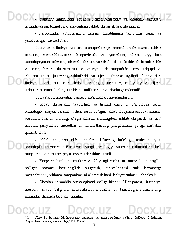 Yakuniy   mahsulotni   sotishda   ijtimoiy-iqtisodiy   va   ekologik   samarani
ta'minlaydigan texnologik jarayonlarni ishlab chiqarishda o‘zlashtirish;
 Fan-texnika   yutuqlarining   natijasi   hisoblangan   tamomila   yangi   va
yaxshilangan mahsulotlar.
Innovatsion faoliyat deb ishlab chiqariladigan mahsulot yoki xizmat sifatini
oshirish,   nomenklaturasini   kengaytirish   va   yangilash,   ularni   tayyorlash
texnologiyasini   oshirish,   takomillashtirish   va   istiqbolda   o‘zlashtirish   hamda   ichki
va   tashqi   bozorlarda   samarali   realizatsiya   etish   maqsadida   ilmiy   tadqiqot   va
ishlanmalar   natijalarining   ishlatilishi   va   tijoratlashuviga   aytiladi.   Innovatsion
faoliyat   o‘zida   bir   qator   ilmiy,   texnologik,   tashkiliy,   moliyaviy   va   tijorat
tadbirlarini qamrab olib, ular bir butunlikda innovatsiyalarga aylanadi 6
.
Innovatsion faoliyatning asosiy ko‘rinishlari quyidagilardir:
 Ishlab   chiqarishni   tayyorlash   va   tashkil   etish.   U   o‘z   ichiga   yangi
texnologik   jarayon   yaratish   uchun   zarur   bo‘lgan   ishlab   chiqarish   asbob-uskunasi,
vositalari   hamda   ulardagi   o‘zgarishlarni,   shuningdek,   ishlab   chiqarish   va   sifat
nazorati   jarayonlari,   metodlari   va   standartlaridagi   yangiliklarni   qo‘lga   kiritishni
qamrab oladi.
 Ishlab   chiqarish   oldi   tadbirlari.   Ularning   tarkibiga   mahsulot   yoki
texnologik jarayon modifikatsiyasi, yangi texnologiya va asbob-uskunani qo‘llash
maqsadida xodimlarni qayta tayyorlash ishlari kiradi.
 Yangi   mahsulotlar   marketingi.   U   yangi   mahsulot   sotuvi   bilan   bog‘liq
bo‘lgan   bozorni   boshlang‘ich   o‘rganish,   mahsulotlarni   turli   bozorlarga
moslashtirish, reklama kompaniyasini o‘tkazish kabi faoliyat turlarini ifodalaydi.
 Chetdan   nomoddiy   texnologiyani   qo‘lga   kiritish.   Ular   patent,   litsenziya,
nou-xau,   savdo   belgilari,   konstruksiya,   modellar   va   texnologik   mazmundagi
xizmatlar shaklida bo‘lishi mumkin.
6
 8. Aliev   T.,   Tursunov   M.   Innovatsion   iqtisodiyot   va   uning   rivojlanish   yo‘llari.   Tashkent:   O‘zbekiston
Respublikasi Innovatsiyalar vazirligi, 2023. 256 bet.
12 