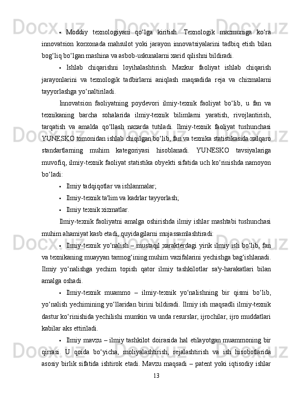  Moddiy   texnologiyani   qo‘lga   kiritish.   Texnologik   mazmuniga   ko‘ra
innovatsion   korxonada   mahsulot   yoki   jarayon   innovatsiyalarini   tadbiq   etish   bilan
bog‘liq bo‘lgan mashina va asbob-uskunalarni xarid qilishni bildiradi.
 Ishlab   chiqarishni   loyihalashtirish.   Mazkur   faoliyat   ishlab   chiqarish
jarayonlarini   va   texnologik   tadbirlarni   aniqlash   maqsadida   reja   va   chizmalarni
tayyorlashga yo‘naltiriladi.
Innovatsion   faoliyatning   poydevori   ilmiy-texnik   faoliyat   bo‘lib,   u   fan   va
texnikaning   barcha   sohalarida   ilmiy-texnik   bilimlarni   yaratish,   rivojlantirish,
tarqatish   va   amalda   qo‘llash   nazarda   tutiladi.   Ilmiy-texnik   faoliyat   tushunchasi
YUNESKO tomonidan ishlab chiqilgan bo‘lib, fan va texnika statistikasida xalqaro
standartlarning   muhim   kategoriyasi   hisoblanadi.   YUNESKO   tavsiyalariga
muvofiq, ilmiy-texnik faoliyat statistika obyekti sifatida uch ko‘rinishda namoyon
bo‘ladi:
 Ilmiy tadqiqotlar va ishlanmalar;
 Ilmiy-texnik ta'lim va kadrlar tayyorlash;
 Ilmiy texnik xizmatlar.
Ilmiy-texnik faoliyatni amalga oshirishda ilmiy ishlar mashtabi  tushunchasi
muhim ahamiyat kasb etadi, quyidagilarni mujassamlashtiradi:
 Ilmiy-texnik yo‘nalish – mustaqil  xarakterdagi yirik ilmiy ish bo‘lib, fan
va texnikaning muayyan tarmog‘ining muhim vazifalarini yechishga bag‘ishlanadi.
Ilmiy   yo‘nalishga   yechim   topish   qator   ilmiy   tashkilotlar   sa'y-harakatlari   bilan
amalga oshadi.
 Ilmiy-texnik   muammo   –   ilmiy-texnik   yo‘nalishning   bir   qismi   bo‘lib,
yo‘nalish yechimining yo‘llaridan birini bildiradi. Ilmiy ish maqsadli ilmiy-texnik
dastur ko‘rinishida yechilishi mumkin va unda resurslar, ijrochilar, ijro muddatlari
kabilar aks ettiriladi.
 Ilmiy mavzu – ilmiy tashkilot doirasida hal etilayotgan muammoning bir
qirrasi.   U   qoida   bo‘yicha,   moliyalashtirish,   rejalashtirish   va   ish   hisobotlarida
asosiy   birlik  sifatida   ishtirok  etadi.   Mavzu   maqsadi   –   patent   yoki   iqtisodiy   ishlar
13 