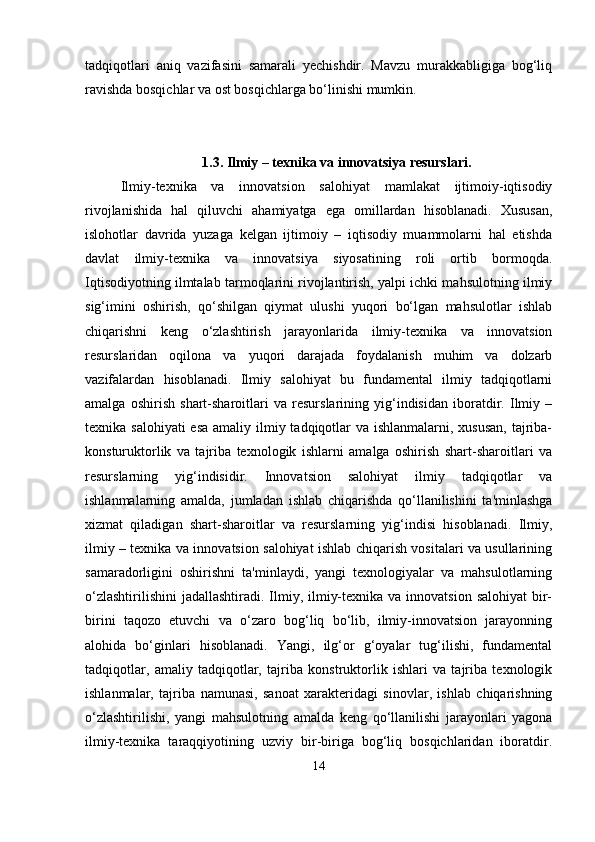tadqiqotlari   aniq   vazifasini   samarali   yechishdir.   Mavzu   murakkabligiga   bog‘liq
ravishda bosqichlar va ost bosqichlarga bo‘linishi mumkin.
1.3. Ilmiy – texnika va innovatsiya resurslari.
Ilmiy-texnika   va   innovatsion   salohiyat   mamlakat   ijtimoiy-iqtisodiy
rivojlanishida   hal   qiluvchi   ahamiyatga   ega   omillardan   hisoblanadi.   Xususan,
islohotlar   davrida   yuzaga   kelgan   ijtimoiy   –   iqtisodiy   muammolarni   hal   etishda
davlat   ilmiy-texnika   va   innovatsiya   siyosatining   roli   ortib   bormoqda.
Iqtisodiyotning ilmtalab tarmoqlarini rivojlantirish, yalpi ichki mahsulotning ilmiy
sig‘imini   oshirish,   qo‘shilgan   qiymat   ulushi   yuqori   bo‘lgan   mahsulotlar   ishlab
chiqarishni   keng   o‘zlashtirish   jarayonlarida   ilmiy-texnika   va   innovatsion
resurslaridan   oqilona   va   yuqori   darajada   foydalanish   muhim   va   dolzarb
vazifalardan   hisoblanadi.   Ilmiy   salohiyat   bu   fundamental   ilmiy   tadqiqotlarni
amalga   oshirish   shart-sharoitlari   va   resurslarining   yig‘indisidan   iboratdir.   Ilmiy   –
texnika salohiyati  esa  amaliy ilmiy tadqiqotlar  va ishlanmalarni, xususan,  tajriba-
konsturuktorlik   va   tajriba   texnologik   ishlarni   amalga   oshirish   shart-sharoitlari   va
resurslarning   yig‘indisidir.   Innovatsion   salohiyat   ilmiy   tadqiqotlar   va
ishlanmalarning   amalda,   jumladan   ishlab   chiqarishda   qo‘llanilishini   ta'minlashga
xizmat   qiladigan   shart-sharoitlar   va   resurslarning   yig‘indisi   hisoblanadi.   Ilmiy,
ilmiy – texnika va innovatsion salohiyat ishlab chiqarish vositalari va usullarining
samaradorligini   oshirishni   ta'minlaydi,   yangi   texnologiyalar   va   mahsulotlarning
o‘zlashtirilishini  jadallashtiradi. Ilmiy, ilmiy-texnika  va innovatsion salohiyat  bir-
birini   taqozo   etuvchi   va   o‘zaro   bog‘liq   bo‘lib,   ilmiy-innovatsion   jarayonning
alohida   bo‘ginlari   hisoblanadi.   Yangi,   ilg‘or   g‘oyalar   tug‘ilishi,   fundamental
tadqiqotlar,   amaliy   tadqiqotlar,   tajriba   konstruktorlik   ishlari   va   tajriba   texnologik
ishlanmalar,   tajriba   namunasi,   sanoat   xarakteridagi   sinovlar,   ishlab   chiqarishning
o‘zlashtirilishi,   yangi   mahsulotning   amalda   keng   qo‘llanilishi   jarayonlari   yagona
ilmiy-texnika   taraqqiyotining   uzviy   bir-biriga   bog‘liq   bosqichlaridan   iboratdir.
14 