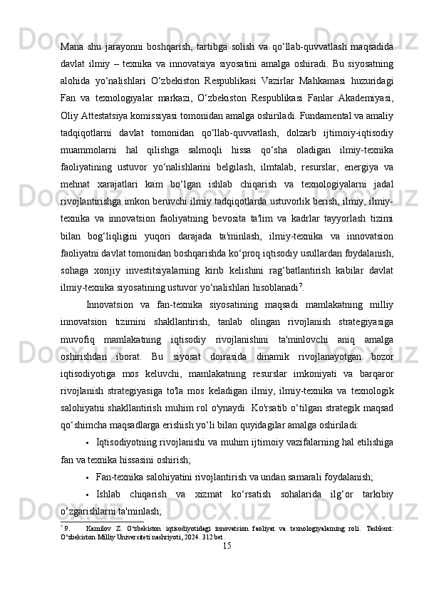 Mana   shu   jarayonni   boshqarish,   tartibga   solish   va   qo‘llab-quvvatlash   maqsadida
davlat   ilmiy   –   texnika   va   innovatsiya   siyosatini   amalga   oshiradi.   Bu   siyosatning
alohida   yo‘nalishlari   O‘zbekiston   Respublikasi   Vazirlar   Mahkamasi   huzuridagi
Fan   va   texnologiyalar   markazi,   O‘zbekiston   Respublikasi   Fanlar   Akademiyasi,
Oliy Attestatsiya komissiyasi tomonidan amalga oshiriladi. Fundamental va amaliy
tadqiqotlarni   davlat   tomonidan   qo‘llab-quvvatlash,   dolzarb   ijtimoiy-iqtisodiy
muammolarni   hal   qilishga   salmoqli   hissa   qo‘sha   oladigan   ilmiy-texnika
faoliyatining   ustuvor   yo‘nalishlarini   belgilash,   ilmtalab,   resurslar,   energiya   va
mehnat   xarajatlari   kam   bo‘lgan   ishlab   chiqarish   va   texnologiyalarni   jadal
rivojlantirishga imkon beruvchi ilmiy tadqiqotlarda ustuvorlik berish, ilmiy, ilmiy-
texnika   va   innovatsion   faoliyatning   bevosita   ta'lim   va   kadrlar   tayyorlash   tizimi
bilan   bog‘liqligini   yuqori   darajada   ta'minlash,   ilmiy-texnika   va   innovatsion
faoliyatni davlat tomonidan boshqarishda ko‘proq iqtisodiy usullardan foydalanish,
sohaga   xorijiy   investitsiyalarning   kirib   kelishini   rag‘batlantirish   kabilar   davlat
ilmiy-texnika siyosatining ustuvor yo‘nalishlari hisoblanadi 7
.
Innovatsion   va   fan-texnika   siyosatining   maqsadi   mamlakatning   milliy
innovatsion   tizimini   shakllantirish,   tanlab   olingan   rivojlanish   strategiyasiga
muvofiq   mamlakatning   iqtisodiy   rivojlanishini   ta'minlovchi   aniq   amalga
oshirishdan   iborat.   Bu   siyosat   doirasida   dinamik   rivojlanayotgan   bozor
iqtisodiyotiga   mos   keluvchi,   mamlakatning   resurslar   imkoniyati   va   barqaror
rivojlanish   strategiyasiga   to'la   mos   keladigan   ilmiy,   ilmiy-texnika   va   texnologik
salohiyatni  shakllantirish  muhim  rol  o'ynaydi. Ko'rsatib  o‘tilgan strategik maqsad
qo‘shimcha maqsadlarga erishish yo‘li bilan quyidagilar amalga oshiriladi:
 Iqtisodiyotning rivojlanishi va muhim ijtimoiy vazifalarning hal etilishiga
fan va texnika hissasini oshirish;
 Fan-texnika salohiyatini rivojlantirish va undan samarali foydalanish;
 Ishlab   chiqarish   va   xizmat   ko‘rsatish   sohalarida   ilg‘or   tarkibiy
o‘zgarishlarni ta'minlash;
7
 9. Kamilov   Z.   O‘zbekiston   iqtisodiyotidagi   innovatsion   faoliyat   va   texnologiyalarning   roli.   Tashkent:
O‘zbekiston Milliy Universiteti nashriyoti, 2024. 312 bet.
15 