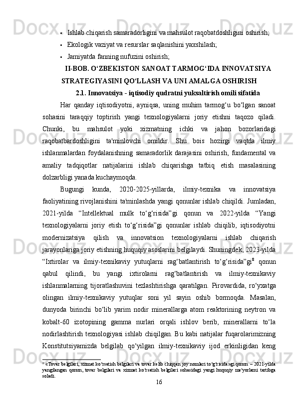  Ishlab chiqarish samaradorligini va mahsulot raqobatdoshligini oshirish;
 Ekologik vaziyat va resurslar saqlanishini yaxshilash;
 Jamiyatda fanning nufuzini oshirish;
II-BOB. O‘ZBEKISTON SANOAT TARMOG‘IDA INNOVATSIYA
STRATEGIYASINI QO‘LLASH VA UNI AMALGA OSHIRISH
2.1.  Innovatsiya - iqtisodiy qudratni yuksaltirish omili sifatida
Har   qanday   iqtisodiyotni,   ayniqsa,   uning   muhim   tarmog‘u   bo‘lgan   sanoat
sohasini   taraqqiy   toptirish   yangi   texnologiyalarni   joriy   etishni   taqozo   qiladi.
Chunki,   bu   mahsulot   yoki   xizmatning   ichki   va   jahon   bozorlaridagi
raqobatbardoshligini   ta'minlovchi   omildir.   Shu   bois   hozirgi   vaqtda   ilmiy
ishlanmalardan   foydalanishning   samaradorlik   darajasini   oshirish,   fundamental   va
amaliy   tadqiqotlar   natijalarini   ishlab   chiqarishga   tatbiq   etish   masalasining
dolzarbligi yanada kuchaymoqda.
Bugungi   kunda,   2020-2025-yillarda,   ilmiy-texnika   va   innovatsiya
faoliyatining rivojlanishini  ta'minlashda yangi  qonunlar ishlab chiqildi. Jumladan,
2021-yilda   “Intellektual   mulk   to‘g‘risida”gi   qonun   va   2022-yilda   “Yangi
texnologiyalarni   joriy   etish   to‘g‘risida”gi   qonunlar   ishlab   chiqilib,   iqtisodiyotni
modernizatsiya   qilish   va   innovatsion   texnologiyalarni   ishlab   chiqarish
jarayonlariga joriy etishning huquqiy asoslarini belgilaydi. Shuningdek, 2023-yilda
“Ixtirolar   va   ilmiy-texnikaviy   yutuqlarni   rag‘batlantirish   to‘g‘risida”gi 8
  qonun
qabul   qilindi,   bu   yangi   ixtirolarni   rag‘batlantirish   va   ilmiy-texnikaviy
ishlanmalarning   tijoratlashuvini   tezlashtirishga   qaratilgan.   Pirovardida,   ro‘yxatga
olingan   ilmiy-texnikaviy   yutuqlar   soni   yil   sayin   oshib   bormoqda.   Masalan,
dunyoda   birinchi   bo‘lib   yarim   nodir   minerallarga   atom   reaktorining   neytron   va
kobalt-60   izotopining   gamma   nurlari   orqali   ishlov   berib,   minerallarni   to‘la
nodirlashtirish   texnologiyasi  ishlab   chiqilgan.  Bu  kabi  natijalar  fuqarolarimizning
Konstitutsiyamizda   belgilab   qo‘yilgan   ilmiy-texnikaviy   ijod   erkinligidan   keng
8
  «Tovar belgilari, xizmat ko‘rsatish belgilari va tovar kelib chiqqan joy nomlari to‘g‘risida»gi qonun – 2021-yilda
yangilangan   qonun,   tovar   belgilari   va   xizmat   ko‘rsatish   belgilari   sohasidagi   yangi   huquqiy   me'yorlarni   tartibga
soladi.
16 