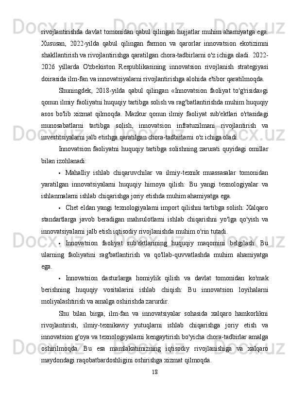 rivojlantirishda davlat tomonidan qabul qilingan hujjatlar muhim ahamiyatga ega.
Xususan,   2022-yilda   qabul   qilingan   farmon   va   qarorlar   innovatsion   ekotizimni
shakllantirish va rivojlantirishga qaratilgan chora-tadbirlarni o'z ichiga oladi. 2022-
2026   yillarda   O'zbekiston   Respublikasining   innovatsion   rivojlanish   strategiyasi
doirasida ilm-fan va innovatsiyalarni rivojlantirishga alohida e'tibor qaratilmoqda.   
Shuningdek,   2018-yilda   qabul   qilingan   «Innovatsion   faoliyat   to'g'risida»gi
qonun ilmiy faoliyatni huquqiy tartibga solish va rag'batlantirishda muhim huquqiy
asos   bo'lib   xizmat   qilmoqda.   Mazkur   qonun   ilmiy   faoliyat   sub'ektlari   o'rtasidagi
munosabatlarni   tartibga   solish,   innovatsion   infratuzilmani   rivojlantirish   va
investitsiyalarni jalb etishga qaratilgan chora-tadbirlarni o'z ichiga oladi.   
Innovatsion faoliyatni huquqiy tartibga solishning zarurati quyidagi  omillar
bilan izohlanadi:
 Mahalliy   ishlab   chiqaruvchilar   va   ilmiy-texnik   muassasalar   tomonidan
yaratilgan   innovatsiyalarni   huquqiy   himoya   qilish:   Bu   yangi   texnologiyalar   va
ishlanmalarni ishlab chiqarishga joriy etishda muhim ahamiyatga ega.
 Chet eldan yangi texnologiyalarni import qilishni tartibga solish: Xalqaro
standartlarga   javob   beradigan   mahsulotlarni   ishlab   chiqarishni   yo'lga   qo'yish   va
innovatsiyalarni jalb etish iqtisodiy rivojlanishda muhim o'rin tutadi.
 Innovatsion   faoliyat   sub'ektlarining   huquqiy   maqomini   belgilash:   Bu
ularning   faoliyatini   rag'batlantirish   va   qo'llab-quvvatlashda   muhim   ahamiyatga
ega.  
 Innovatsion   dasturlarga   homiylik   qilish   va   davlat   tomonidan   ko'mak
berishning   huquqiy   vositalarini   ishlab   chiqish:   Bu   innovatsion   loyihalarni
moliyalashtirish va amalga oshirishda zarurdir.
Shu   bilan   birga,   ilm-fan   va   innovatsiyalar   sohasida   xalqaro   hamkorlikni
rivojlantirish,   ilmiy-texnikaviy   yutuqlarni   ishlab   chiqarishga   joriy   etish   va
innovatsion g'oya va texnologiyalarni kengaytirish bo'yicha chora-tadbirlar amalga
oshirilmoqda.   Bu   esa   mamlakatimizning   iqtisodiy   rivojlanishiga   va   xalqaro
maydondagi raqobatbardoshligini oshirishga xizmat qilmoqda.
18 