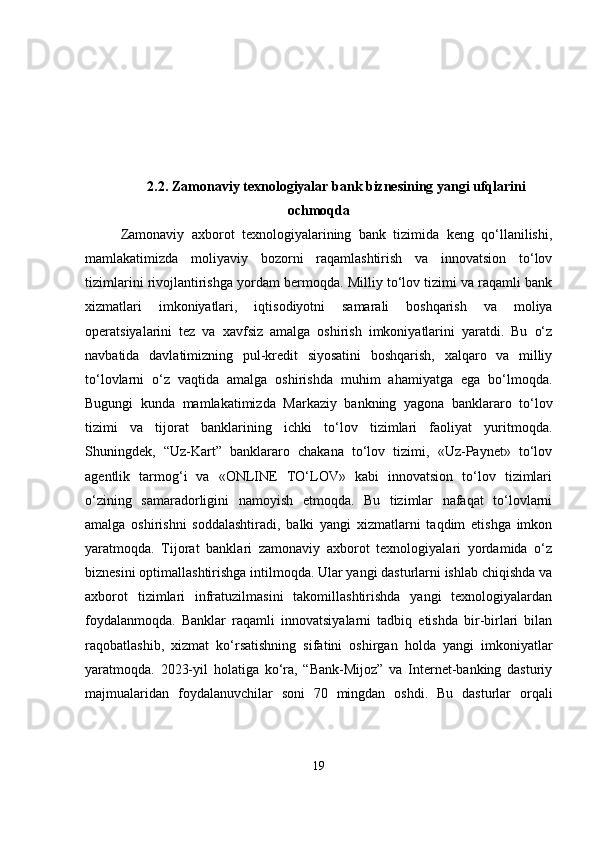 2.2. Zamonaviy texnologiyalar bank biznesining yangi ufqlarini
ochmoqda
Zamonaviy   axborot   texnologiyalarining   bank   tizimida   keng   qo‘llanilishi,
mamlakatimizda   moliyaviy   bozorni   raqamlashtirish   va   innovatsion   to‘lov
tizimlarini rivojlantirishga yordam bermoqda. Milliy to‘lov tizimi va raqamli bank
xizmatlari   imkoniyatlari,   iqtisodiyotni   samarali   boshqarish   va   moliya
operatsiyalarini   tez   va   xavfsiz   amalga   oshirish   imkoniyatlarini   yaratdi.   Bu   o‘z
navbatida   davlatimizning   pul-kredit   siyosatini   boshqarish,   xalqaro   va   milliy
to‘lovlarni   o‘z   vaqtida   amalga   oshirishda   muhim   ahamiyatga   ega   bo‘lmoqda.
Bugungi   kunda   mamlakatimizda   Markaziy   bankning   yagona   banklararo   to‘lov
tizimi   va   tijorat   banklarining   ichki   to‘lov   tizimlari   faoliyat   yuritmoqda.
Shuningdek,   “Uz-Kart”   banklararo   chakana   to‘lov   tizimi,   «Uz-Paynet»   to‘lov
agentlik   tarmog‘i   va   «ONLINE   TO‘LOV»   kabi   innovatsion   to‘lov   tizimlari
o‘zining   samaradorligini   namoyish   etmoqda.   Bu   tizimlar   nafaqat   to‘lovlarni
amalga   oshirishni   soddalashtiradi,   balki   yangi   xizmatlarni   taqdim   etishga   imkon
yaratmoqda.   Tijorat   banklari   zamonaviy   axborot   texnologiyalari   yordamida   o‘z
biznesini optimallashtirishga intilmoqda. Ular yangi dasturlarni ishlab chiqishda va
axborot   tizimlari   infratuzilmasini   takomillashtirishda   yangi   texnologiyalardan
foydalanmoqda.   Banklar   raqamli   innovatsiyalarni   tadbiq   etishda   bir-birlari   bilan
raqobatlashib,   xizmat   ko‘rsatishning   sifatini   oshirgan   holda   yangi   imkoniyatlar
yaratmoqda.   2023-yil   holatiga   ko‘ra,   “Bank-Mijoz”   va   Internet-banking   dasturiy
majmualaridan   foydalanuvchilar   soni   70   mingdan   oshdi.   Bu   dasturlar   orqali
19 