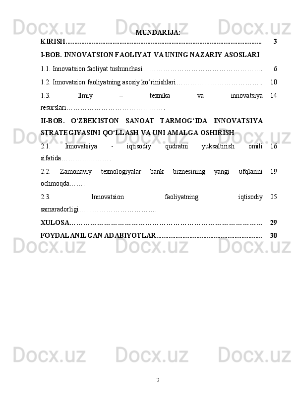 MUNDARIJA:
KIRISH................................................................................................................. 3
I-BOB.  INNOVATSION FAOLIYAT VA UNING NAZARIY ASOSLARI
1.1.   Innovatsion faoliyat tushunchasi……………………………………………. 6
1.2. Innovatsion faoliyatning asosiy ko‘rinishlari……………………………….. 10
1.3.   Ilmiy   –   texnika   va   innovatsiya
resurslari ……………………………………. 14
II-BOB.   O‘ZBEKISTON   SANOAT   TARMOG‘IDA   INNOVATSIYA
STRATEGIYASINI QO‘LLASH VA UNI AMALGA OSHIRISH
2.1.   Innovatsiya   -   iqtisodiy   qudratni   yuksaltirish   omili
sifatida …………………. 16
2.2.   Zamonaviy   texnologiyalar   bank   biznesining   yangi   ufqlarini
ochmoqda ……. 19
2.3.   Innovatsion   faoliyatning   iqtisodiy
samaradorligi……………………………. 25
XULOSA………………………………………………………………………... 29
FOYDALANILGAN ADABIYOTLAR............................................................. 30
2 