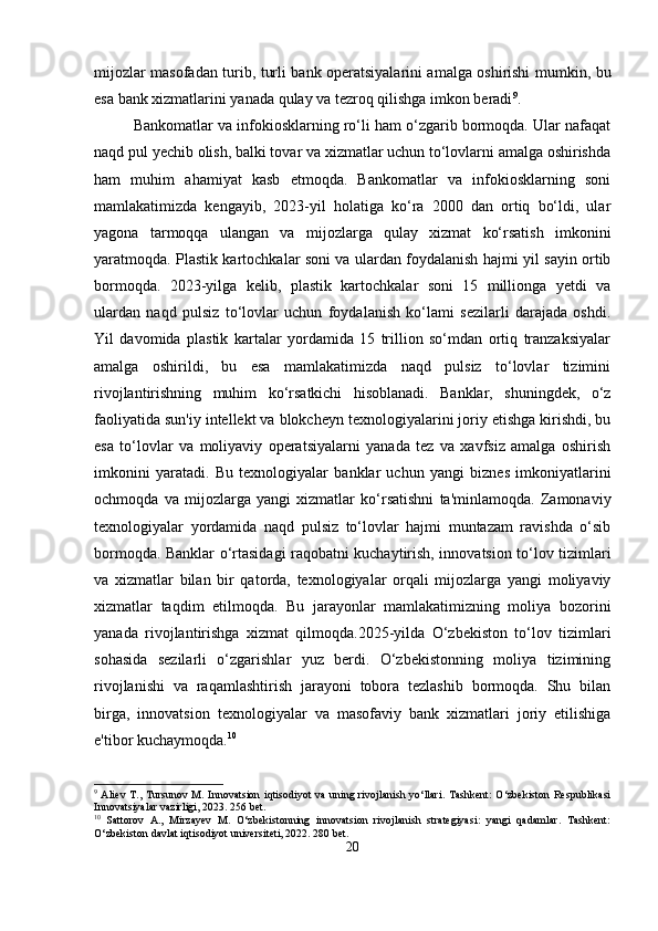mijozlar masofadan turib, turli bank operatsiyalarini amalga oshirishi mumkin, bu
esa bank xizmatlarini yanada qulay va tezroq qilishga imkon beradi 9
.
Bankomatlar va infokiosklarning ro‘li ham o‘zgarib bormoqda. Ular nafaqat
naqd pul yechib olish, balki tovar va xizmatlar uchun to‘lovlarni amalga oshirishda
ham   muhim   ahamiyat   kasb   etmoqda.   Bankomatlar   va   infokiosklarning   soni
mamlakatimizda   kengayib,   2023-yil   holatiga   ko‘ra   2000   dan   ortiq   bo‘ldi,   ular
yagona   tarmoqqa   ulangan   va   mijozlarga   qulay   xizmat   ko‘rsatish   imkonini
yaratmoqda. Plastik kartochkalar soni va ulardan foydalanish hajmi yil sayin ortib
bormoqda.   2023-yilga   kelib,   plastik   kartochkalar   soni   15   millionga   yetdi   va
ulardan   naqd   pulsiz   to‘lovlar   uchun   foydalanish   ko‘lami   sezilarli   darajada   oshdi.
Yil   davomida   plastik   kartalar   yordamida   15   trillion   so‘mdan   ortiq   tranzaksiyalar
amalga   oshirildi,   bu   esa   mamlakatimizda   naqd   pulsiz   to‘lovlar   tizimini
rivojlantirishning   muhim   ko‘rsatkichi   hisoblanadi.   Banklar,   shuningdek,   o‘z
faoliyatida sun'iy intellekt va blokcheyn texnologiyalarini joriy etishga kirishdi, bu
esa   to‘lovlar   va   moliyaviy   operatsiyalarni   yanada   tez   va   xavfsiz   amalga   oshirish
imkonini   yaratadi.   Bu   texnologiyalar   banklar   uchun   yangi   biznes   imkoniyatlarini
ochmoqda   va   mijozlarga   yangi   xizmatlar   ko‘rsatishni   ta'minlamoqda.   Zamonaviy
texnologiyalar   yordamida   naqd   pulsiz   to‘lovlar   hajmi   muntazam   ravishda   o‘sib
bormoqda. Banklar o‘rtasidagi raqobatni kuchaytirish, innovatsion to‘lov tizimlari
va   xizmatlar   bilan   bir   qatorda,   texnologiyalar   orqali   mijozlarga   yangi   moliyaviy
xizmatlar   taqdim   etilmoqda.   Bu   jarayonlar   mamlakatimizning   moliya   bozorini
yanada   rivojlantirishga   xizmat   qilmoqda.2025-yilda   O‘zbekiston   to‘lov   tizimlari
sohasida   sezilarli   o‘zgarishlar   yuz   berdi.   O‘zbekistonning   moliya   tizimining
rivojlanishi   va   raqamlashtirish   jarayoni   tobora   tezlashib   bormoqda.   Shu   bilan
birga,   innovatsion   texnologiyalar   va   masofaviy   bank   xizmatlari   joriy   etilishiga
e'tibor kuchaymoqda. 10
9
  Aliev T., Tursunov M. Innovatsion iqtisodiyot  va uning rivojlanish yo‘llari. Tashkent:  O‘zbekiston Respublikasi
Innovatsiyalar vazirligi, 2023. 256 bet.
10
  Sattorov   A.,   Mirzayev   M.   O‘zbekistonning   innovatsion   rivojlanish   strategiyasi:   yangi   qadamlar.   Tashkent:
O‘zbekiston davlat iqtisodiyot universiteti, 2022. 280 bet.
20 