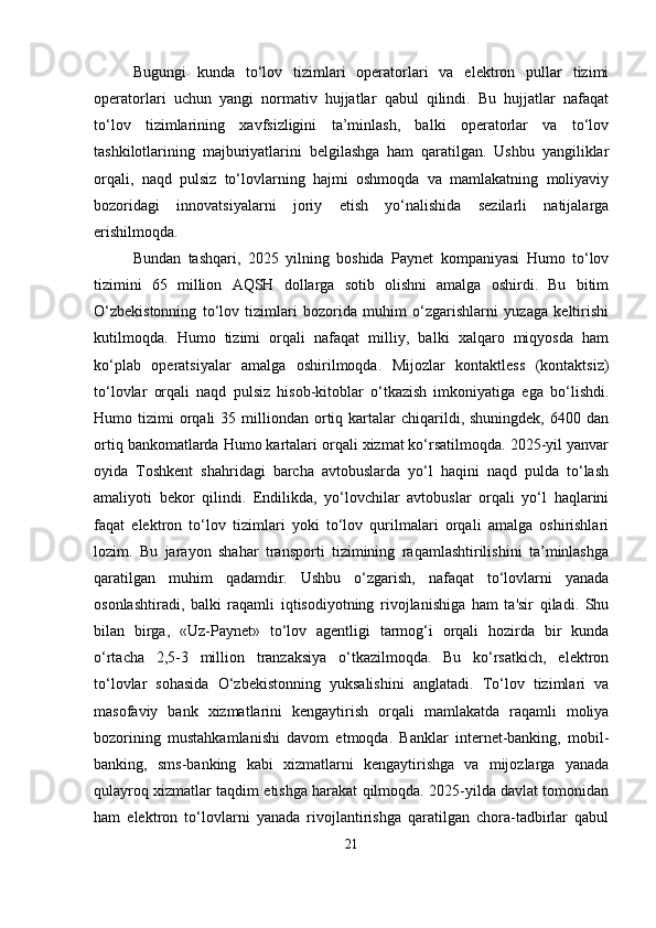 Bugungi   kunda   to‘lov   tizimlari   operatorlari   va   elektron   pullar   tizimi
operatorlari   uchun   yangi   normativ   hujjatlar   qabul   qilindi.   Bu   hujjatlar   nafaqat
to‘lov   tizimlarining   xavfsizligini   ta’minlash,   balki   operatorlar   va   to‘lov
tashkilotlarining   majburiyatlarini   belgilashga   ham   qaratilgan.   Ushbu   yangiliklar
orqali,   naqd   pulsiz   to‘lovlarning   hajmi   oshmoqda   va   mamlakatning   moliyaviy
bozoridagi   innovatsiyalarni   joriy   etish   yo‘nalishida   sezilarli   natijalarga
erishilmoqda.
Bundan   tashqari,   2025   yilning   boshida   Paynet   kompaniyasi   Humo   to‘lov
tizimini   65   million   AQSH   dollarga   sotib   olishni   amalga   oshirdi.   Bu   bitim
O‘zbekistonning   to‘lov   tizimlari   bozorida   muhim   o‘zgarishlarni   yuzaga   keltirishi
kutilmoqda.   Humo   tizimi   orqali   nafaqat   milliy,   balki   xalqaro   miqyosda   ham
ko‘plab   operatsiyalar   amalga   oshirilmoqda.   Mijozlar   kontaktless   (kontaktsiz)
to‘lovlar   orqali   naqd   pulsiz   hisob-kitoblar   o‘tkazish   imkoniyatiga   ega   bo‘lishdi.
Humo  tizimi   orqali  35  milliondan  ortiq  kartalar   chiqarildi,  shuningdek,   6400  dan
ortiq bankomatlarda Humo kartalari orqali xizmat ko‘rsatilmoqda. 2025-yil yanvar
oyida   Toshkent   shahridagi   barcha   avtobuslarda   yo‘l   haqini   naqd   pulda   to‘lash
amaliyoti   bekor   qilindi.   Endilikda,   yo‘lovchilar   avtobuslar   orqali   yo‘l   haqlarini
faqat   elektron   to‘lov   tizimlari   yoki   to‘lov   qurilmalari   orqali   amalga   oshirishlari
lozim.   Bu   jarayon   shahar   transporti   tizimining   raqamlashtirilishini   ta’minlashga
qaratilgan   muhim   qadamdir.   Ushbu   o‘zgarish,   nafaqat   to‘lovlarni   yanada
osonlashtiradi,   balki   raqamli   iqtisodiyotning   rivojlanishiga   ham   ta'sir   qiladi.   Shu
bilan   birga,   «Uz-Paynet»   to‘lov   agentligi   tarmog‘i   orqali   hozirda   bir   kunda
o‘rtacha   2,5-3   million   tranzaksiya   o‘tkazilmoqda.   Bu   ko‘rsatkich,   elektron
to‘lovlar   sohasida   O‘zbekistonning   yuksalishini   anglatadi.   To‘lov   tizimlari   va
masofaviy   bank   xizmatlarini   kengaytirish   orqali   mamlakatda   raqamli   moliya
bozorining   mustahkamlanishi   davom   etmoqda.   Banklar   internet-banking,   mobil-
banking,   sms-banking   kabi   xizmatlarni   kengaytirishga   va   mijozlarga   yanada
qulayroq xizmatlar taqdim etishga harakat qilmoqda. 2025-yilda davlat tomonidan
ham   elektron   to‘lovlarni   yanada   rivojlantirishga   qaratilgan   chora-tadbirlar   qabul
21 