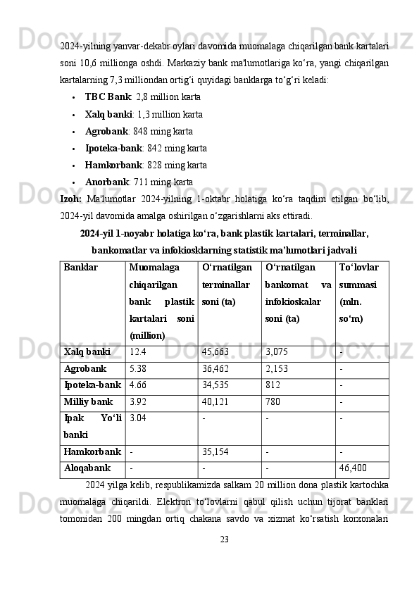 2024-yilning yanvar-dekabr oylari davomida muomalaga chiqarilgan bank kartalari
soni 10,6 millionga oshdi. Markaziy bank ma'lumotlariga ko‘ra, yangi chiqarilgan
kartalarning 7,3 milliondan ortig‘i quyidagi banklarga to‘g‘ri keladi:  
 TBC Bank : 2,8 million karta  
 Xalq banki : 1,3 million karta  
 Agrobank : 848 ming karta  
 Ipoteka-bank : 842 ming karta  
 Hamkorbank : 828 ming karta
 Anorbank : 711 ming karta  
Izoh:   Ma'lumotlar   2024-yilning   1-oktabr   holatiga   ko‘ra   taqdim   etilgan   bo‘lib,
2024-yil davomida amalga oshirilgan o‘zgarishlarni aks ettiradi.
2024-yil 1-noyabr holatiga ko‘ra, bank plastik kartalari, terminallar,
bankomatlar va infokiosklarning statistik ma'lumotlari jadval i
Banklar Muomalaga
chiqarilgan
bank   plastik
kartalari   soni
(million) O‘rnatilgan
terminallar
soni (ta) O‘rnatilgan
bankomat   va
infokioskalar
soni (ta) To‘lovlar
summasi
(mln.
so‘m)
Xalq banki 12.4 45,663 3,075 -
Agrobank 5.38 36,462 2,153 -
Ipoteka-bank 4.66 34,535 812 -
Milliy bank 3.92 40,121 780 -
Ipak   Yo‘li
banki 3.04 - - -
Hamkorbank - 35,154 - -
Aloqabank - - - 46,400
2024 yilga kelib, respublikamizda salkam 20 million dona plastik kartochka
muomalaga   chiqarildi.   Elektron   to‘lovlarni   qabul   qilish   uchun   tijorat   banklari
tomonidan   200   mingdan   ortiq   chakana   savdo   va   xizmat   ko‘rsatish   korxonalari
23 