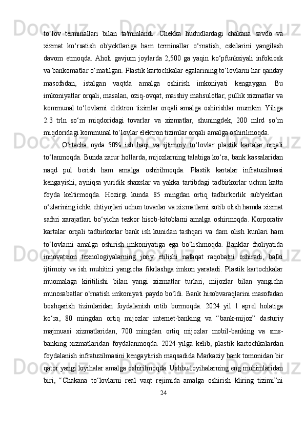 to‘lov   terminallari   bilan   ta'minlandi.   Chekka   hududlardagi   chakana   savdo   va
xizmat   ko‘rsatish   ob'yektlariga   ham   terminallar   o‘rnatish,   eskilarini   yangilash
davom   etmoqda.   Aholi   gavjum   joylarda   2,500   ga   yaqin   ko‘pfunksiyali   infokiosk
va bankomatlar o‘rnatilgan. Plastik kartochkalar egalarining to‘lovlarni har qanday
masofadan,   istalgan   vaqtda   amalga   oshirish   imkoniyati   kengaygan.   Bu
imkoniyatlar orqali, masalan, oziq-ovqat, maishiy mahsulotlar, pullik xizmatlar va
kommunal   to‘lovlarni   elektron   tizimlar   orqali   amalga   oshirishlar   mumkin.   Yiliga
2.3   trln   so‘m   miqdoridagi   tovarlar   va   xizmatlar,   shuningdek,   200   mlrd   so‘m
miqdoridagi kommunal to‘lovlar elektron tizimlar orqali amalga oshirilmoqda.
O‘rtacha   oyda   50%   ish   haqi   va   ijtimoiy   to‘lovlar   plastik   kartalar   orqali
to‘lanmoqda. Bunda zarur hollarda, mijozlarning talabiga ko‘ra, bank kassalaridan
naqd   pul   berish   ham   amalga   oshirilmoqda.   Plastik   kartalar   infratuzilmasi
kengayishi,   ayniqsa   yuridik   shaxslar   va   yakka   tartibdagi   tadbirkorlar   uchun   katta
foyda   keltirmoqda.   Hozirgi   kunda   85   mingdan   ortiq   tadbirkorlik   sub'yektlari
o‘zlarining ichki ehtiyojlari uchun tovarlar va xizmatlarni sotib olish hamda xizmat
safari   xarajatlari  bo‘yicha  tezkor   hisob-kitoblarni  amalga   oshirmoqda.  Korporativ
kartalar   orqali   tadbirkorlar   bank   ish   kunidan   tashqari   va   dam   olish   kunlari   ham
to‘lovlarni   amalga   oshirish   imkoniyatiga   ega   bo‘lishmoqda.   Banklar   faoliyatida
innovatsion   texnologiyalarning   joriy   etilishi   nafaqat   raqobatni   oshiradi,   balki
ijtimoiy   va   ish   muhitini   yangicha   fikrlashga   imkon   yaratadi.   Plastik   kartochkalar
muomalaga   kiritilishi   bilan   yangi   xizmatlar   turlari,   mijozlar   bilan   yangicha
munosabatlar o‘rnatish imkoniyati paydo bo‘ldi. Bank hisobvaraqlarini masofadan
boshqarish   tizimlaridan   foydalanish   ortib   bormoqda.   2024   yil   1   aprel   holatiga
ko‘ra,   80   mingdan   ortiq   mijozlar   internet-banking   va   “bank-mijoz”   dasturiy
majmuasi   xizmatlaridan,   700   mingdan   ortiq   mijozlar   mobil-banking   va   sms-
banking   xizmatlaridan   foydalanmoqda.   2024-yilga   kelib,   plastik   kartochkalardan
foydalanish infratuzilmasini kengaytirish maqsadida Markaziy bank tomonidan bir
qator yangi loyihalar amalga oshirilmoqda. Ushbu loyihalarning eng muhimlaridan
biri,   “Chakana   to‘lovlarni   real   vaqt   rejimida   amalga   oshirish   kliring   tizimi”ni
24 