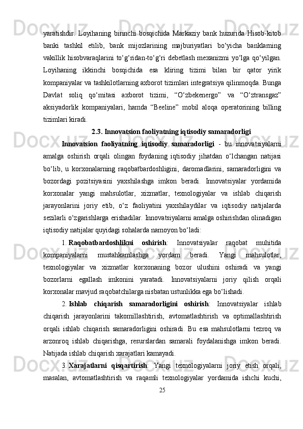 yaratishdir.   Loyihaning   birinchi   bosqichida   Markaziy   bank   huzurida   Hisob-kitob
banki   tashkil   etilib,   bank   mijozlarining   majburiyatlari   bo‘yicha   banklarning
vakillik hisobvaraqlarini  to‘g‘ridan-to‘g‘ri  debetlash  mexanizmi  yo‘lga qo‘yilgan.
Loyihaning   ikkinchi   bosqichida   esa   kliring   tizimi   bilan   bir   qator   yirik
kompaniyalar va tashkilotlarning axborot tizimlari integratsiya qilinmoqda. Bunga
Davlat   soliq   qo‘mitasi   axborot   tizimi,   “O‘zbekenergo”   va   “O‘ztransgaz”
aksiyadorlik   kompaniyalari,   hamda   “Beeline”   mobil   aloqa   operatorining   billing
tizimlari kiradi. 
2.3.  Innovatsion faoliyatning iqtisodiy samaradorligi
Innovatsion   faoliyatning   iqtisodiy   samaradorligi   -   bu   innovatsiyalarni
amalga   oshirish   orqali   olingan   foydaning   iqtisodiy   jihatdan   o‘lchangan   natijasi
bo‘lib,   u   korxonalarning   raqobatbardoshligini,   daromadlarini,   samaradorligini   va
bozordagi   pozitsiyasini   yaxshilashga   imkon   beradi.   Innovatsiyalar   yordamida
korxonalar   yangi   mahsulotlar,   xizmatlar,   texnologiyalar   va   ishlab   chiqarish
jarayonlarini   joriy   etib,   o‘z   faoliyatini   yaxshilaydilar   va   iqtisodiy   natijalarda
sezilarli o‘zgarishlarga erishadilar. Innovatsiyalarni amalga oshirishdan olinadigan
iqtisodiy natijalar quyidagi sohalarda namoyon bo‘ladi:
1. Raqobatbardoshlikni   oshirish :   Innovatsiyalar   raqobat   muhitida
kompaniyalarni   mustahkamlashga   yordam   beradi.   Yangi   mahsulotlar,
texnologiyalar   va   xizmatlar   korxonaning   bozor   ulushini   oshiradi   va   yangi
bozorlarni   egallash   imkonini   yaratadi.   Innovatsiyalarni   joriy   qilish   orqali
korxonalar mavjud raqobatchilarga nisbatan ustunlikka ega bo‘lishadi.
2. Ishlab   chiqarish   samaradorligini   oshirish :   Innovatsiyalar   ishlab
chiqarish   jarayonlarini   takomillashtirish,   avtomatlashtirish   va   optimallashtirish
orqali   ishlab   chiqarish   samaradorligini   oshiradi.   Bu   esa   mahsulotlarni   tezroq   va
arzonroq   ishlab   chiqarishga,   resurslardan   samarali   foydalanishga   imkon   beradi.
Natijada ishlab chiqarish xarajatlari kamayadi.
3. Xarajatlarni   qisqartirish :   Yangi   texnologiyalarni   joriy   etish   orqali,
masalan,   avtomatlashtirish   va   raqamli   texnologiyalar   yordamida   ishchi   kuchi,
25 