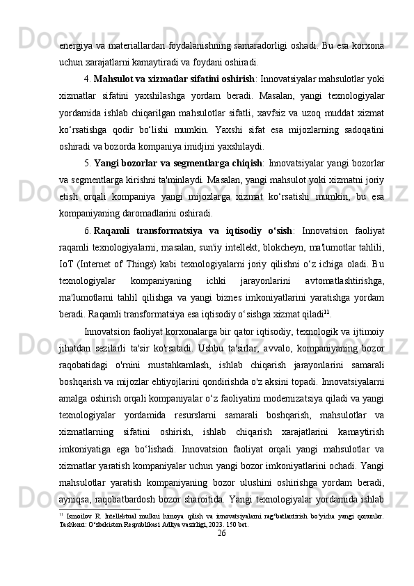 energiya va materiallardan foydalanishning samaradorligi oshadi. Bu esa korxona
uchun xarajatlarni kamaytiradi va foydani oshiradi.
4. Mahsulot va xizmatlar sifatini oshirish : Innovatsiyalar mahsulotlar yoki
xizmatlar   sifatini   yaxshilashga   yordam   beradi.   Masalan,   yangi   texnologiyalar
yordamida   ishlab   chiqarilgan   mahsulotlar   sifatli,   xavfsiz   va   uzoq   muddat   xizmat
ko‘rsatishga   qodir   bo‘lishi   mumkin.   Yaxshi   sifat   esa   mijozlarning   sadoqatini
oshiradi va bozorda kompaniya imidjini yaxshilaydi.
5. Yangi bozorlar va segmentlarga chiqish : Innovatsiyalar yangi bozorlar
va segmentlarga kirishni ta'minlaydi. Masalan, yangi mahsulot yoki xizmatni joriy
etish   orqali   kompaniya   yangi   mijozlarga   xizmat   ko‘rsatishi   mumkin,   bu   esa
kompaniyaning daromadlarini oshiradi.
6. Raqamli   transformatsiya   va   iqtisodiy   o‘sish :   Innovatsion   faoliyat
raqamli texnologiyalarni, masalan, sun'iy intellekt, blokcheyn, ma'lumotlar tahlili,
IoT   (Internet   of   Things)   kabi   texnologiyalarni   joriy   qilishni   o‘z   ichiga   oladi.   Bu
texnologiyalar   kompaniyaning   ichki   jarayonlarini   avtomatlashtirishga,
ma'lumotlarni   tahlil   qilishga   va   yangi   biznes   imkoniyatlarini   yaratishga   yordam
beradi.  Raqamli transformatsiya esa iqtisodiy o‘sishga xizmat qiladi 11
.
Innovatsion faoliyat korxonalarga bir qator iqtisodiy, texnologik va ijtimoiy
jihatdan   sezilarli   ta'sir   ko'rsatadi.   Ushbu   ta'sirlar,   avvalo,   kompaniyaning   bozor
raqobatidagi   o'rnini   mustahkamlash,   ishlab   chiqarish   jarayonlarini   samarali
boshqarish va mijozlar ehtiyojlarini qondirishda o'z aksini topadi. Innovatsiyalarni
amalga oshirish orqali kompaniyalar o‘z faoliyatini modernizatsiya qiladi va yangi
texnologiyalar   yordamida   resurslarni   samarali   boshqarish,   mahsulotlar   va
xizmatlarning   sifatini   oshirish,   ishlab   chiqarish   xarajatlarini   kamaytirish
imkoniyatiga   ega   bo‘lishadi.   Innovatsion   faoliyat   orqali   yangi   mahsulotlar   va
xizmatlar yaratish kompaniyalar uchun yangi bozor imkoniyatlarini ochadi. Yangi
mahsulotlar   yaratish   kompaniyaning   bozor   ulushini   oshirishga   yordam   beradi,
ayniqsa,   raqobatbardosh   bozor   sharoitida.   Yangi   texnologiyalar   yordamida   ishlab
11
  Ismoilov   R.   Intellektual   mulkni   himoya   qilish   va   innovatsiyalarni   rag‘batlantirish   bo‘yicha   yangi   qonunlar.
Tashkent: O‘zbekiston Respublikasi Adliya vazirligi, 2023. 150 bet.
26 