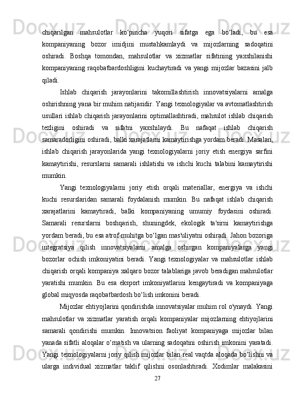 chiqarilgan   mahsulotlar   ko‘pincha   yuqori   sifatga   ega   bo‘ladi,   bu   esa
kompaniyaning   bozor   imidjini   mustahkamlaydi   va   mijozlarning   sadoqatini
oshiradi.   Boshqa   tomondan,   mahsulotlar   va   xizmatlar   sifatining   yaxshilanishi
kompaniyaning   raqobatbardoshligini   kuchaytiradi   va   yangi   mijozlar   bazasini   jalb
qiladi.
Ishlab   chiqarish   jarayonlarini   takomillashtirish   innovatsiyalarni   amalga
oshirishning yana bir muhim natijasidir. Yangi texnologiyalar va avtomatlashtirish
usullari   ishlab  chiqarish   jarayonlarini   optimallashtiradi,  mahsulot  ishlab   chiqarish
tezligini   oshiradi   va   sifatni   yaxshilaydi.   Bu   nafaqat   ishlab   chiqarish
samaradorligini oshiradi, balki xarajatlarni kamaytirishga yordam beradi. Masalan,
ishlab   chiqarish   jarayonlarida   yangi   texnologiyalarni   joriy   etish   energiya   sarfini
kamaytirishi,   resurslarni   samarali   ishlatishi   va   ishchi   kuchi   talabini   kamaytirishi
mumkin.
Yangi   texnologiyalarni   joriy   etish   orqali   materiallar,   energiya   va   ishchi
kuchi   resurslaridan   samarali   foydalanish   mumkin.   Bu   nafaqat   ishlab   chiqarish
xarajatlarini   kamaytiradi,   balki   kompaniyaning   umumiy   foydasini   oshiradi.
Samarali   resurslarni   boshqarish,   shuningdek,   ekologik   ta'sirni   kamaytirishga
yordam beradi, bu esa atrof-muhitga bo‘lgan mas'uliyatni oshiradi. Jahon bozoriga
integratsiya   qilish   innovatsiyalarni   amalga   oshirgan   kompaniyalarga   yangi
bozorlar   ochish   imkoniyatini   beradi.   Yangi   texnologiyalar   va   mahsulotlar   ishlab
chiqarish orqali kompaniya xalqaro bozor talablariga javob beradigan mahsulotlar
yaratishi   mumkin.   Bu   esa   eksport   imkoniyatlarini   kengaytiradi   va   kompaniyaga
global miqyosda raqobatbardosh bo‘lish imkonini beradi.
Mijozlar ehtiyojlarini qondirishda innovatsiyalar muhim rol o'ynaydi. Yangi
mahsulotlar   va   xizmatlar   yaratish   orqali   kompaniyalar   mijozlarning   ehtiyojlarini
samarali   qondirishi   mumkin.   Innovatsion   faoliyat   kompaniyaga   mijozlar   bilan
yanada sifatli aloqalar o‘rnatish va ularning sadoqatini oshirish imkonini yaratadi.
Yangi texnologiyalarni joriy qilish mijozlar bilan real vaqtda aloqada bo‘lishni va
ularga   individual   xizmatlar   taklif   qilishni   osonlashtiradi.   Xodimlar   malakasini
27 