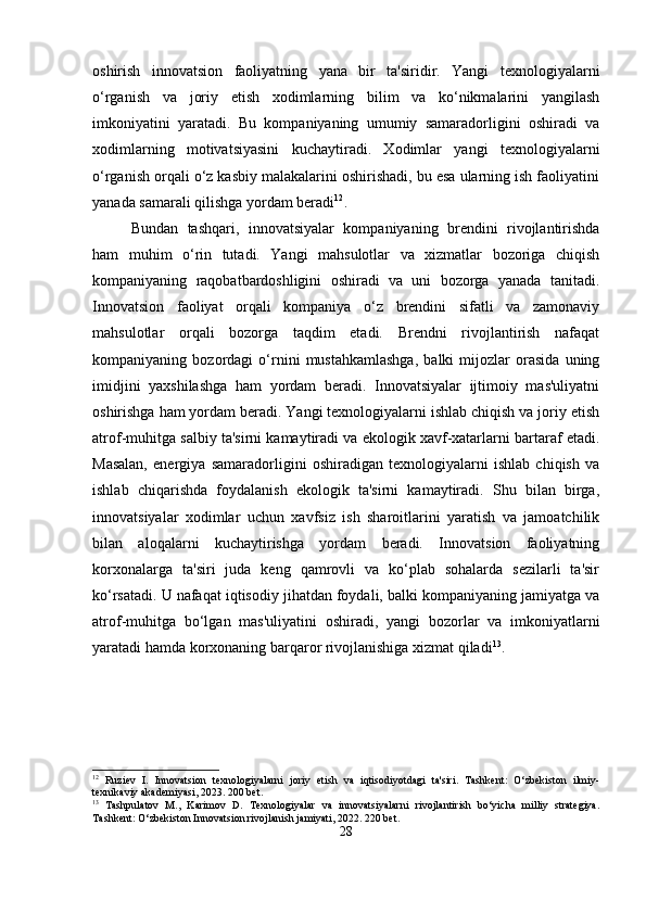 oshirish   innovatsion   faoliyatning   yana   bir   ta'siridir.   Yangi   texnologiyalarni
o‘rganish   va   joriy   etish   xodimlarning   bilim   va   ko‘nikmalarini   yangilash
imkoniyatini   yaratadi.   Bu   kompaniyaning   umumiy   samaradorligini   oshiradi   va
xodimlarning   motivatsiyasini   kuchaytiradi.   Xodimlar   yangi   texnologiyalarni
o‘rganish orqali o‘z kasbiy malakalarini oshirishadi, bu esa ularning ish faoliyatini
yanada samarali qilishga yordam beradi 12
.
Bundan   tashqari,   innovatsiyalar   kompaniyaning   brendini   rivojlantirishda
ham   muhim   o‘rin   tutadi.   Yangi   mahsulotlar   va   xizmatlar   bozoriga   chiqish
kompaniyaning   raqobatbardoshligini   oshiradi   va   uni   bozorga   yanada   tanitadi.
Innovatsion   faoliyat   orqali   kompaniya   o‘z   brendini   sifatli   va   zamonaviy
mahsulotlar   orqali   bozorga   taqdim   etadi.   Brendni   rivojlantirish   nafaqat
kompaniyaning   bozordagi   o‘rnini   mustahkamlashga,   balki   mijozlar   orasida   uning
imidjini   yaxshilashga   ham   yordam   beradi.   Innovatsiyalar   ijtimoiy   mas'uliyatni
oshirishga ham yordam beradi. Yangi texnologiyalarni ishlab chiqish va joriy etish
atrof-muhitga salbiy ta'sirni kamaytiradi va ekologik xavf-xatarlarni bartaraf etadi.
Masalan,   energiya   samaradorligini   oshiradigan   texnologiyalarni   ishlab   chiqish   va
ishlab   chiqarishda   foydalanish   ekologik   ta'sirni   kamaytiradi.   Shu   bilan   birga,
innovatsiyalar   xodimlar   uchun   xavfsiz   ish   sharoitlarini   yaratish   va   jamoatchilik
bilan   aloqalarni   kuchaytirishga   yordam   beradi.   Innovatsion   faoliyatning
korxonalarga   ta'siri   juda   keng   qamrovli   va   ko‘plab   sohalarda   sezilarli   ta'sir
ko‘rsatadi. U nafaqat iqtisodiy jihatdan foydali, balki kompaniyaning jamiyatga va
atrof-muhitga   bo‘lgan   mas'uliyatini   oshiradi,   yangi   bozorlar   va   imkoniyatlarni
yaratadi hamda korxonaning barqaror rivojlanishiga xizmat qiladi 13
.
12
  Ruziev   I.   Innovatsion   texnologiyalarni   joriy   etish   va   iqtisodiyotdagi   ta'siri.   Tashkent:   O‘zbekiston   ilmiy-
texnikaviy akademiyasi, 2023. 200 bet.
13
  Tashpulatov   M.,   Karimov   D.   Texnologiyalar   va   innovatsiyalarni   rivojlantirish   bo‘yicha   milliy   strategiya.
Tashkent: O‘zbekiston Innovatsion rivojlanish jamiyati, 2022. 220 bet.
28 
