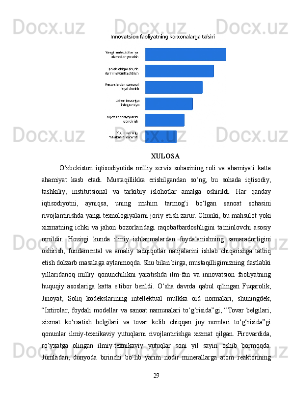 XULOSA
O‘zbekiston   iqtisodiyotida   milliy   servis   sohasining   roli   va   ahamiyati   katta
ahamiyat   kasb   etadi.   Mustaqillikka   erishilgandan   so‘ng,   bu   sohada   iqtisodiy,
tashkiliy,   institutsional   va   tarkibiy   islohotlar   amalga   oshirildi.   Har   qanday
iqtisodiyotni,   ayniqsa,   uning   muhim   tarmog‘i   bo‘lgan   sanoat   sohasini
rivojlantirishda yangi texnologiyalarni joriy etish zarur. Chunki, bu mahsulot yoki
xizmatning   ichki   va   jahon   bozorlaridagi   raqobatbardoshligini   ta'minlovchi   asosiy
omildir.   Hozirgi   kunda   ilmiy   ishlanmalardan   foydalanishning   samaradorligini
oshirish,   fundamental   va   amaliy   tadqiqotlar   natijalarini   ishlab   chiqarishga   tatbiq
etish dolzarb masalaga aylanmoqda. Shu bilan birga, mustaqilligimizning dastlabki
yillaridanoq   milliy   qonunchilikni   yaratishda   ilm-fan   va   innovatsion   faoliyatning
huquqiy   asoslariga   katta   e'tibor   berildi.   O‘sha   davrda   qabul   qilingan   Fuqarolik,
Jinoyat,   Soliq   kodekslarining   intellektual   mulkka   oid   normalari,   shuningdek,
“Ixtirolar,   foydali   modellar   va   sanoat   namunalari   to‘g‘risida”gi,   “Tovar   belgilari,
xizmat   ko‘rsatish   belgilari   va   tovar   kelib   chiqqan   joy   nomlari   to‘g‘risida”gi
qonunlar   ilmiy-texnikaviy   yutuqlarni   rivojlantirishga   xizmat   qilgan.   Pirovardida,
ro‘yxatga   olingan   ilmiy-texnikaviy   yutuqlar   soni   yil   sayin   oshib   bormoqda.
Jumladan,   dunyoda   birinchi   bo‘lib   yarim   nodir   minerallarga   atom   reaktorining
29 