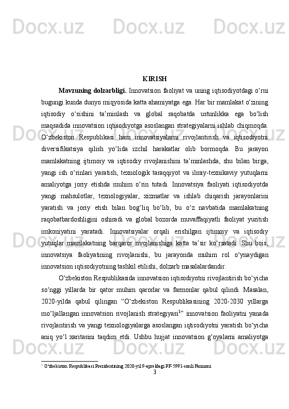 KIRISH
Mavzuning dolzarbligi .   Innovatsion faoliyat va uning iqtisodiyotdagi o‘rni
bugungi kunda dunyo miqyosida katta ahamiyatga ega. Har bir mamlakat o‘zining
iqtisodiy   o‘sishini   ta’minlash   va   global   raqobatda   ustunlikka   ega   bo‘lish
maqsadida innovatsion iqtisodiyotga asoslangan strategiyalarni ishlab chiqmoqda.
O‘zbekiston   Respublikasi   ham   innovatsiyalarni   rivojlantirish   va   iqtisodiyotni
diversifikatsiya   qilish   yo‘lida   izchil   harakatlar   olib   bormoqda.   Bu   jarayon
mamlakatning   ijtimoiy   va   iqtisodiy   rivojlanishini   ta’minlashda,   shu   bilan   birga,
yangi   ish   o‘rinlari   yaratish,   texnologik   taraqqiyot   va   ilmiy-texnikaviy   yutuqlarni
amaliyotga   joriy   etishda   muhim   o‘rin   tutadi.   Innovatsiya   faoliyati   iqtisodiyotda
yangi   mahsulotlar,   texnologiyalar,   xizmatlar   va   ishlab   chiqarish   jarayonlarini
yaratish   va   joriy   etish   bilan   bog‘liq   bo‘lib,   bu   o‘z   navbatida   mamlakatning
raqobatbardoshligini   oshiradi   va   global   bozorda   muvaffaqiyatli   faoliyat   yuritish
imkoniyatini   yaratadi.   Innovatsiyalar   orqali   erishilgan   ijtimoiy   va   iqtisodiy
yutuqlar   mamlakatning   barqaror   rivojlanishiga   katta   ta’sir   ko‘rsatadi.   Shu   bois,
innovatsiya   faoliyatining   rivojlanishi,   bu   jarayonda   muhim   rol   o‘ynaydigan
innovatsion iqtisodiyotning tashkil etilishi, dolzarb masalalardandir.
O‘zbekiston Respublikasida innovatsion iqtisodiyotni rivojlantirish bo‘yicha
so‘nggi   yillarda   bir   qator   muhim   qarorlar   va   farmonlar   qabul   qilindi.   Masalan,
2020-yilda   qabul   qilingan   “O‘zbekiston   Respublikasining   2020-2030   yillarga
mo‘ljallangan   innovatsion   rivojlanish   strategiyasi 1
”   innovatsion   faoliyatni   yanada
rivojlantirish va yangi texnologiyalarga asoslangan iqtisodiyotni yaratish bo‘yicha
aniq   yo‘l   xaritasini   taqdim   etdi.   Ushbu   hujjat   innovatsion   g‘oyalarni   amaliyotga
1
 O‘zbekiston Respublikasi Prezidentining 2020-yil 9-apreldagi PF-5991-sonli Farmoni
3 