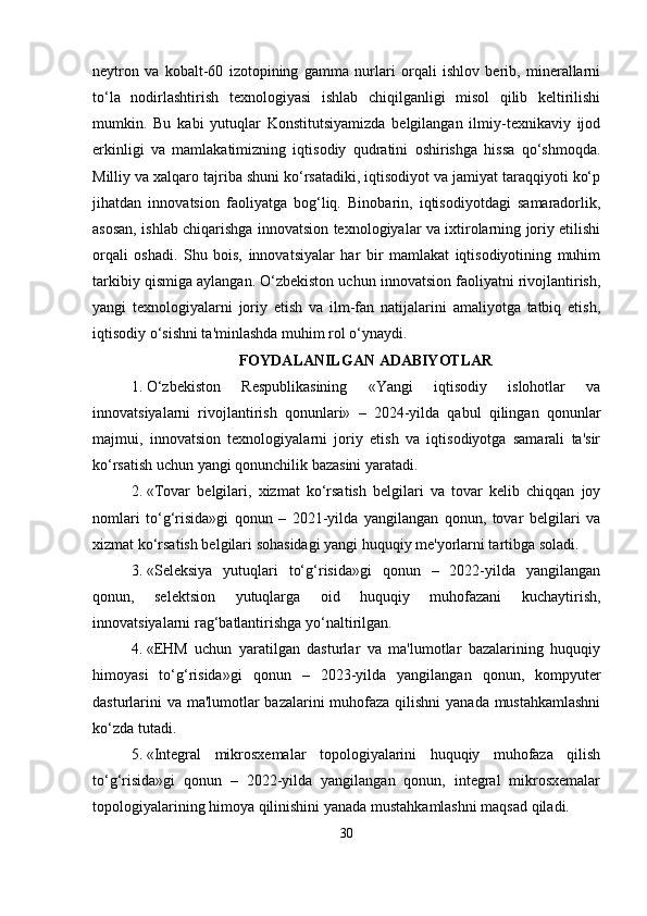neytron   va   kobalt-60   izotopining   gamma   nurlari   orqali   ishlov   berib,   minerallarni
to‘la   nodirlashtirish   texnologiyasi   ishlab   chiqilganligi   misol   qilib   keltirilishi
mumkin.   Bu   kabi   yutuqlar   Konstitutsiyamizda   belgilangan   ilmiy-texnikaviy   ijod
erkinligi   va   mamlakatimizning   iqtisodiy   qudratini   oshirishga   hissa   qo‘shmoqda.
Milliy va xalqaro tajriba shuni ko‘rsatadiki, iqtisodiyot va jamiyat taraqqiyoti ko‘p
jihatdan   innovatsion   faoliyatga   bog‘liq.   Binobarin,   iqtisodiyotdagi   samaradorlik,
asosan, ishlab chiqarishga innovatsion texnologiyalar va ixtirolarning joriy etilishi
orqali   oshadi.   Shu   bois,   innovatsiyalar   har   bir   mamlakat   iqtisodiyotining   muhim
tarkibiy qismiga aylangan. O‘zbekiston uchun innovatsion faoliyatni rivojlantirish,
yangi   texnologiyalarni   joriy   etish   va   ilm-fan   natijalarini   amaliyotga   tatbiq   etish,
iqtisodiy o‘sishni ta'minlashda muhim rol o‘ynaydi.
FOYDALANILGAN ADABIYOTLAR
1. O‘zbekiston   Respublikasining   «Yangi   iqtisodiy   islohotlar   va
innovatsiyalarni   rivojlantirish   qonunlari»   –   2024-yilda   qabul   qilingan   qonunlar
majmui,   innovatsion   texnologiyalarni   joriy   etish   va   iqtisodiyotga   samarali   ta'sir
ko‘rsatish uchun yangi qonunchilik bazasini yaratadi.
2. «Tovar   belgilari,   xizmat   ko‘rsatish   belgilari   va   tovar   kelib   chiqqan   joy
nomlari   to‘g‘risida»gi   qonun   –   2021-yilda   yangilangan   qonun,   tovar   belgilari   va
xizmat ko‘rsatish belgilari sohasidagi yangi huquqiy me'yorlarni tartibga soladi.
3. «Seleksiya   yutuqlari   to‘g‘risida»gi   qonun   –   2022-yilda   yangilangan
qonun,   selektsion   yutuqlarga   oid   huquqiy   muhofazani   kuchaytirish,
innovatsiyalarni rag‘batlantirishga yo‘naltirilgan.
4. «EHM   uchun   yaratilgan   dasturlar   va   ma'lumotlar   bazalarining   huquqiy
himoyasi   to‘g‘risida»gi   qonun   –   2023-yilda   yangilangan   qonun,   kompyuter
dasturlarini  va ma'lumotlar  bazalarini  muhofaza qilishni  yanada mustahkamlashni
ko‘zda tutadi.
5. «Integral   mikrosxemalar   topologiyalarini   huquqiy   muhofaza   qilish
to‘g‘risida»gi   qonun   –   2022-yilda   yangilangan   qonun,   integral   mikrosxemalar
topologiyalarining himoya qilinishini yanada mustahkamlashni maqsad qiladi.
30 