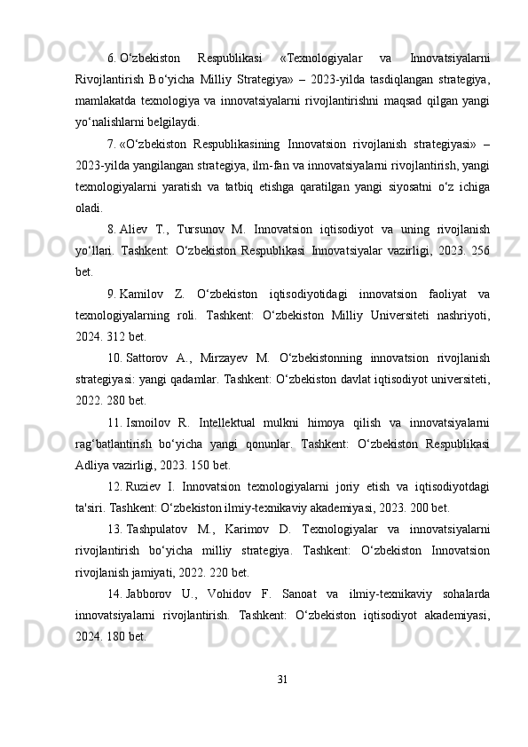 6. O‘zbekiston   Respublikasi   «Texnologiyalar   va   Innovatsiyalarni
Rivojlantirish   Bo‘yicha   Milliy   Strategiya»   –   2023-yilda   tasdiqlangan   strategiya,
mamlakatda   texnologiya   va   innovatsiyalarni   rivojlantirishni   maqsad   qilgan   yangi
yo‘nalishlarni belgilaydi.
7. «O‘zbekiston   Respublikasining   Innovatsion   rivojlanish   strategiyasi»   –
2023-yilda yangilangan strategiya, ilm-fan va innovatsiyalarni rivojlantirish, yangi
texnologiyalarni   yaratish   va   tatbiq   etishga   qaratilgan   yangi   siyosatni   o‘z   ichiga
oladi.
8. Aliev   T.,   Tursunov   M.   Innovatsion   iqtisodiyot   va   uning   rivojlanish
yo‘llari.   Tashkent:   O‘zbekiston   Respublikasi   Innovatsiyalar   vazirligi,   2023.   256
bet.
9. Kamilov   Z.   O‘zbekiston   iqtisodiyotidagi   innovatsion   faoliyat   va
texnologiyalarning   roli.   Tashkent:   O‘zbekiston   Milliy   Universiteti   nashriyoti,
2024. 312 bet.
10. Sattorov   A.,   Mirzayev   M.   O‘zbekistonning   innovatsion   rivojlanish
strategiyasi: yangi qadamlar. Tashkent: O‘zbekiston davlat iqtisodiyot universiteti,
2022. 280 bet.
11. Ismoilov   R.   Intellektual   mulkni   himoya   qilish   va   innovatsiyalarni
rag‘batlantirish   bo‘yicha   yangi   qonunlar.   Tashkent:   O‘zbekiston   Respublikasi
Adliya vazirligi, 2023. 150 bet.
12. Ruziev   I.   Innovatsion   texnologiyalarni   joriy   etish   va   iqtisodiyotdagi
ta'siri. Tashkent: O‘zbekiston ilmiy-texnikaviy akademiyasi, 2023. 200 bet.
13. Tashpulatov   M.,   Karimov   D.   Texnologiyalar   va   innovatsiyalarni
rivojlantirish   bo‘yicha   milliy   strategiya.   Tashkent:   O‘zbekiston   Innovatsion
rivojlanish jamiyati, 2022. 220 bet.
14. Jabborov   U.,   Vohidov   F.   Sanoat   va   ilmiy-texnikaviy   sohalarda
innovatsiyalarni   rivojlantirish.   Tashkent:   O‘zbekiston   iqtisodiyot   akademiyasi,
2024. 180 bet.
31 