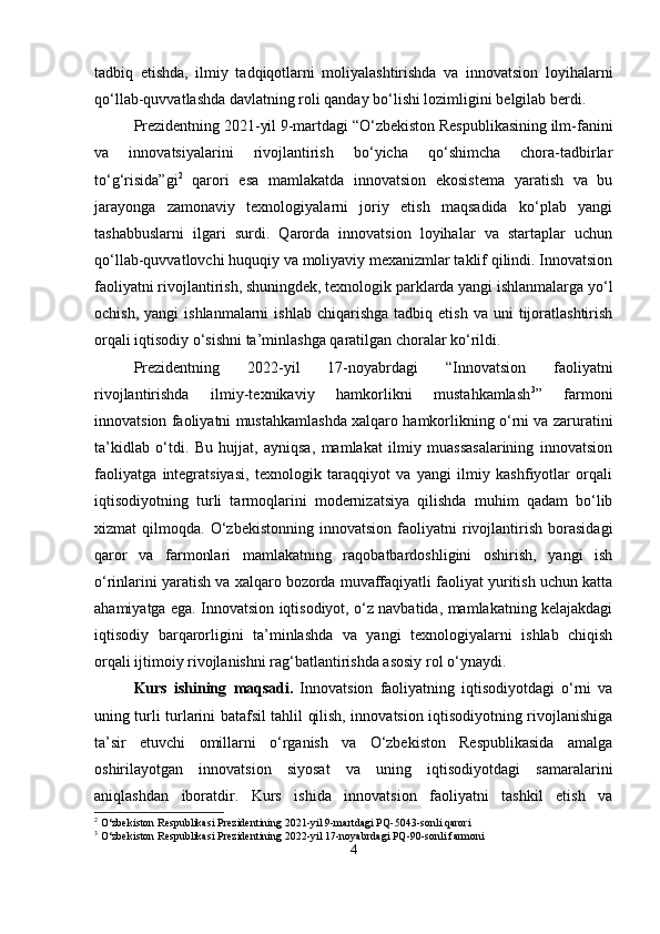 tadbiq   etishda,   ilmiy   tadqiqotlarni   moliyalashtirishda   va   innovatsion   loyihalarni
qo‘llab-quvvatlashda davlatning roli qanday bo‘lishi lozimligini belgilab berdi.
Prezidentning 2021-yil 9-martdagi “O‘zbekiston Respublikasining ilm-fanini
va   innovatsiyalarini   rivojlantirish   bo‘yicha   qo‘shimcha   chora-tadbirlar
to‘g‘risida”gi 2
  qarori   esa   mamlakatda   innovatsion   ekosistema   yaratish   va   bu
jarayonga   zamonaviy   texnologiyalarni   joriy   etish   maqsadida   ko‘plab   yangi
tashabbuslarni   ilgari   surdi.   Qarorda   innovatsion   loyihalar   va   startaplar   uchun
qo‘llab-quvvatlovchi huquqiy va moliyaviy mexanizmlar taklif qilindi. Innovatsion
faoliyatni rivojlantirish, shuningdek, texnologik parklarda yangi ishlanmalarga yo‘l
ochish,  yangi  ishlanmalarni   ishlab  chiqarishga   tadbiq  etish  va  uni  tijoratlashtirish
orqali iqtisodiy o‘sishni ta’minlashga qaratilgan choralar ko‘rildi.
Prezidentning   2022-yil   17-noyabrdagi   “Innovatsion   faoliyatni
rivojlantirishda   ilmiy-texnikaviy   hamkorlikni   mustahkamlash 3
”   farmoni
innovatsion faoliyatni mustahkamlashda xalqaro hamkorlikning o‘rni va zaruratini
ta’kidlab   o‘tdi.   Bu   hujjat,   ayniqsa,   mamlakat   ilmiy   muassasalarining   innovatsion
faoliyatga   integratsiyasi,   texnologik   taraqqiyot   va   yangi   ilmiy   kashfiyotlar   orqali
iqtisodiyotning   turli   tarmoqlarini   modernizatsiya   qilishda   muhim   qadam   bo‘lib
xizmat   qilmoqda.   O‘zbekistonning   innovatsion   faoliyatni   rivojlantirish   borasidagi
qaror   va   farmonlari   mamlakatning   raqobatbardoshligini   oshirish,   yangi   ish
o‘rinlarini yaratish va xalqaro bozorda muvaffaqiyatli faoliyat yuritish uchun katta
ahamiyatga ega. Innovatsion iqtisodiyot, o‘z navbatida, mamlakatning kelajakdagi
iqtisodiy   barqarorligini   ta’minlashda   va   yangi   texnologiyalarni   ishlab   chiqish
orqali ijtimoiy rivojlanishni rag‘batlantirishda asosiy rol o‘ynaydi.
Kurs   ishining   maqsadi.   Innovatsion   faoliyatning   iqtisodiyotdagi   o‘rni   va
uning turli turlarini batafsil tahlil qilish, innovatsion iqtisodiyotning rivojlanishiga
ta’sir   etuvchi   omillarni   o‘rganish   va   O‘zbekiston   Respublikasida   amalga
oshirilayotgan   innovatsion   siyosat   va   uning   iqtisodiyotdagi   samaralarini
aniqlashdan   iboratdir.   Kurs   ishida   innovatsion   faoliyatni   tashkil   etish   va
2
 O‘zbekiston Respublikasi Prezidentining 2021-yil 9-martdagi PQ-5043-sonli qarori
3
 O‘zbekiston Respublikasi Prezidentining 2022-yil 17-noyabrdagi PQ-90-sonli farmoni
4 