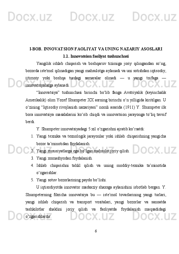 I-BOB. INNOVATSION FAOLIYAT VA UNING NAZARIY ASOSLARI
1.1.   Innovatsion faoliyat tushunchasi
Yangilik   ishlab   chiqarish   va   boshqaruv   tizimiga   joriy   qilingandan   so‘ng,
bozorda iste'mol qilinadigan yangi mahsulotga aylanadi va uni sotishdan iqtisodiy,
ijtimoiy   yoki   boshqa   turdagi   samaralar   olinadi   —   u   yangi   toifaga   —
innovatsiyalarga aylanadi.
“Innovatsiya”   tushunchasi   birinchi   bo‘lib   fanga   Avstriyalik   (keyinchalik
Amerikalik) olim Yozef Shumpeter XX asrning birinchi o‘n yilligida kiritilgan. U
o‘zining “Iqtisodiy rivojlanish nazariyasi”  nomli asarida (1911)  Y. Shumpeter  ilk
bora   innovatsiya   masalalarini   ko‘rib   chiqdi   va   innovatsion   jarayonga   to‘liq   tavsif
berdi.
Y. Shumpeter innovatsiyadagi 5 xil o‘zgarishni ajratib ko‘rsatdi:
1. Yangi   texnika   va   texnologik   jarayonlar   yoki   ishlab   chiqarishning   yangicha
bozor ta’minotidan foydalanish.
2. Yangi xususiyatlarga ega bo‘lgan mahsulot joriy qilish.
3. Yangi xomashyodan foydalanish.
4. Ishlab   chiqarishni   tahlil   qilish   va   uning   moddiy-texnika   ta’minotida
o‘zgarishlar.
5. Yangi sotuv bozorlarining paydo bo‘lishi.
U iqtisodiyotda innovator markaziy shaxsga aylanishini  isbotlab bergan. Y.
Shumpeterning   fikricha   innovatsiya   bu   —   iste’mol   tovarlarining   yangi   turlari,
yangi   ishlab   chiqarish   va   transport   vositalari,   yangi   bozorlar   va   sanoatda
tashkilotlar   shaklini   joriy   qilish   va   faoliyatda   foydalanish   maqsadidagi
o‘zgarishlardir.
6 