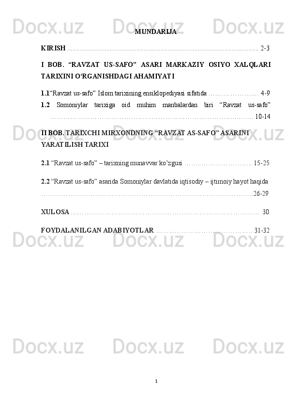 MUNDARIJA
KIRISH  ................................................................................................................. 2-3
I   BOB.   “ RAVZAT   US-SAFO ”   ASARI   MARKAZIY   OSIYO   XALQLARI
TARIXINI O‘RGANISHDAGI AHAMIYATI
1.1 “Ravzat us-safo” Islom tarixining ensiklopediyasi sifatida …….……………. 4-9
1.2   Somoniylar   tarixiga   oid   muhim   manbalardan   biri   “Ravzat   us-safo”
………………………………………………………………………..…….. 10-14
II BOB.  TARIXCHI MIRXONDNING “RAVZAT AS-SAFO” ASARINI 
YARATILISH TARIXI
2.1  “Ravzat us-safo” – tarixning munavvar ko’zgusi ……..………………….. 15-25
2.2  “Ravzat us-safo” asarida Somoniylar davlatida iqtisodiy – ijtimoiy hayot haqida 
……………………...…………………………………………………………..26-29
XULOSA  ....……………………………………………………………………… 30
FOYDALANILGAN ADABIYOTLAR  ……...…………………………….. 31-32
1 