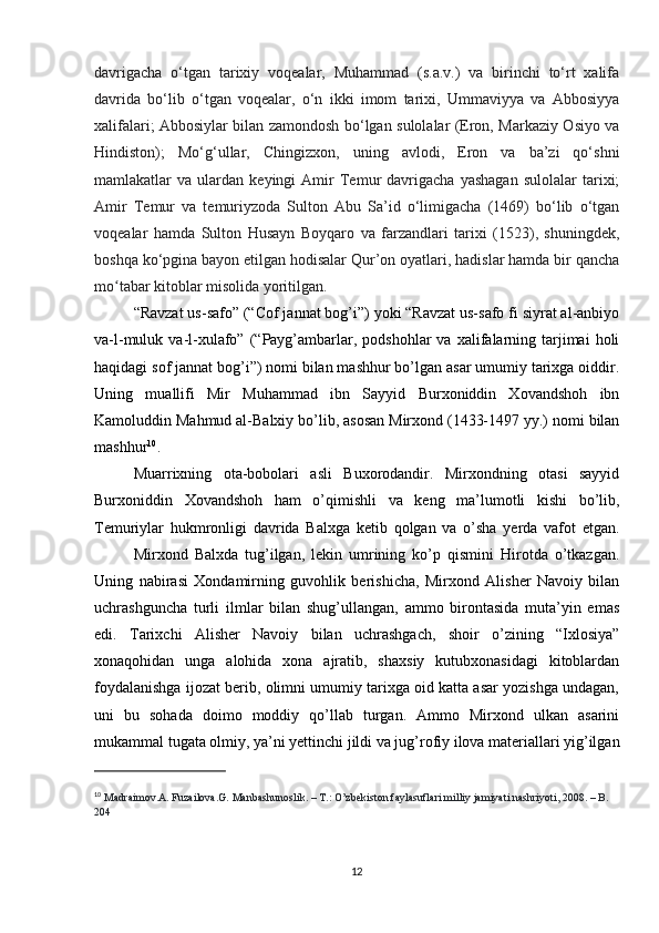 davrigacha   o‘tgan   tarixiy   voqealar,   Muhammad   (s.a.v.)   va   birinchi   to‘rt   xalifa
davrida   bo‘lib   o‘tgan   voqealar,   o‘n   ikki   imom   tarixi,   Ummaviyya   va   Abbosiyya
xalifalari; Abbosiylar bilan zamondosh bo‘lgan sulolalar (Eron, Markaziy Osiyo va
Hindiston);   Mo‘g‘ullar,   Chingizxon,   uning   avlodi,   Eron   va   ba’zi   qo‘shni
mamlakatlar   va   ulardan   keyingi   Amir   Temur   davrigacha   yashagan   sulolalar   tarixi;
Amir   Temur   va   temuriyzoda   Sulton   Abu   Sa’id   o‘limigacha   (1469)   bo‘lib   o‘tgan
voqealar   hamda   Sulton   Husayn   Boyqaro   va   farzandlari   tarixi   (1523),   shuningdek,
boshqa ko‘pgina bayon etilgan hodisalar Qur’on oyatlari, hadislar hamda bir qancha
mo tabar kitoblar misolida yoritilgan. ʻ  
“Ravzat us-safo” (“Cof jannat bog’i”) yoki “Ravzat us-safo fi siyrat al-anbiyo
va-l-muluk  va-l-xulafo”  (“Payg’ambarlar,  podshohlar   va  xalifalarning  tarjimai   holi
haqidagi sof jannat bog’i”) nomi bilan mashhur bo’lgan asar umumiy tarixga oiddir.
Uning   muallifi   Mir   Muhammad   ibn   Sayyid   Burxoniddin   Xovandshoh   ibn
Kamoluddin Mahmud al-Balxiy bo’lib, asosan Mirxond (1433-1497 yy.) nomi bilan
mashhur 10
.
Muarrixning   ota-bobolari   asli   Buxorodandir.   Mirxondning   otasi   sayyid
Burxoniddin   Xovandshoh   ham   o’qimishli   va   keng   ma’lumotli   kishi   bo’lib,
Temuriylar   hukmronligi   davrida   Balxga   ketib   qolgan   va   o’sha   yerda   vafot   etgan.
Mirxond   Balxda   tug’ilgan,   lekin   umrining   ko’p   qismini   Hirotda   o’tkazgan.
Uning   nabirasi   Xondamirning   guvohlik   berishicha,   Mirxond   Alisher   Navoiy   bilan
uchrashguncha   turli   ilmlar   bilan   shug’ullangan,   ammo   birontasida   muta’yin   emas
edi.   Tarixchi   Alisher   Navoiy   bilan   uchrashgach,   shoir   o’zining   “Ixlosiya”
xonaqohidan   unga   alohida   xona   ajratib,   shaxsiy   kutubxonasidagi   kitoblardan
foydalanishga ijozat berib, olimni umumiy tarixga oid katta asar yozishga undagan,
uni   bu   sohada   doimo   moddiy   qo’llab   turgan.   Ammo   Mirxond   ulkan   asarini
mukammal tugata olmiy, ya’ni yettinchi jildi va jug’rofiy ilova materiallari yig’ilgan
10
  Madraimov.A. Fuzailova.G. Manbashunoslik. – T.: O’zbekiston faylasuflari milliy jamiyati nashriyoti, 2008. – B. 
204
12