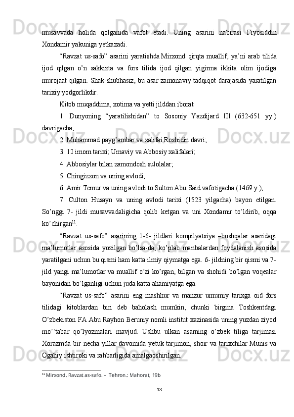 musavvada   holida   qolganida   vafot   etadi.   Uning   asarini   nabirasi   Ғ iyosiddin
Xondamir yakuniga yetkazadi.
“Ravzat   us-safo”   asarini   yaratishda   Mirxond   qirqta   muallif ,   ya’ni   arab   tilida
ijod   qilgan   o’n   sakkizta   va   fors   tilida   ijod   qilgan   yigirma   ikkita   olim   ijodiga
murojaat  qilgan. Shak-shubhasiz,  bu asar  zamonaviy tadqiqot darajasida yaratilgan
tarixiy yodgorlikdir.
Kitob muqaddima, xotima va yetti jilddan iborat:
1.   Dunyoning   “yaratilishidan”   to   Sosoniy   Yazdijard   III   (632-651   yy.)
davrigacha;
2. Muhammad payg’ambar va xalifai Roshidin davri;
3. 12 imom tarixi; Umaviy va Abbosiy xalifalari;
4. Abbosiylar bilan zamondosh sulolalar;
5. Chingizxon va uning avlodi;
6. Amir Temur va uning avlodi to Sulton Abu Said vafotigacha (1469 y.);
7.   Culton   Husayn   va   uning   avlodi   tarixi   (1523   yilgacha)   bayon   etilgan.
So’nggi   7-   jildi   musavvadaligicha   qolib   ketgan   va   uni   Xondamir   to’ldirib,   oqqa
ko’chirgan 11
.
“Ravzat   us-safo”   asarining   1-6-   jildlari   kompilyatsiya   –boshqalar   asaridagi
ma’lumotlar   asosida   yozilgan   bo’lsa-da,   ko’plab   manbalardan   foydalanish   asosida
yaratilgani uchun bu qismi ham katta ilmiy qiymatga ega. 6- jildning bir qismi va 7-
jild yangi ma’lumotlar va muallif  o’zi ko’rgan, bilgan va shohidi  bo’lgan voqealar
bayonidan bo’lganligi uchun juda katta ahamiyatga ega.
“Ravzat   us-safo”   asarini   eng   mashhur   va   manzur   umumiy   tarixga   oid   fors
tilidagi   kitoblardan   biri   deb   baholash   mumkin,   chunki   birgina   Toshkentdagi
O’zbekiston FA Abu Rayhon Beruniy nomli institut xazinasida uning yuzdan ziyod
mo’‘tabar   qo’lyozmalari   mavjud.   Ushbu   ulkan   asarning   o’zbek   tiliga   tarjimasi
Xorazmda bir necha yillar davomida yetuk tarjimon, shoir va tarixchilar  Munis va
Ogahiy ishtiroki va rahbarligida amalgaoshirilgan.
11
  Mirxond. Ravzat as-safo. –    Tehron.: Mahorat, 19b
13 