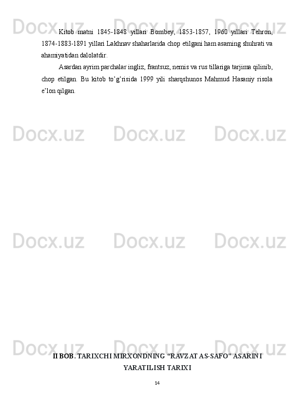 Kitob   matni   1845-1848   yillari   Bombey,   1853-1857,   1960   yillari   Tehron,
1874-1883-1891 yillari Lakhnav shaharlarida chop etilgani ham asarning shuhrati va
ahamiyatidan dalolatdir.
Asardan ayrim parchalar ingliz, frantsuz, nemis va rus tillariga tarjima qilinib,
chop   etilgan.   Bu   kitob   to’g’risida   1999   yili   sharqshunos   Mahmud   Hasaniy   risola
e’lon qilgan.
II BOB.  TARIXCHI MIRXONDNING “RAVZAT AS-SAFO” ASARINI
YARATILISH TARIXI
14 