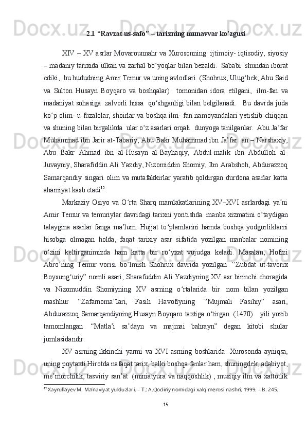 2.1 “Ravzat us-safo” – tarixning munavvar ko’zgusi
  XIV – XV asrlar Movarounnahr va Xurosonning     ijtimoiy- iqtisodiy, siyosiy
– madaniy tarixida ulkan va zarhal bo yoqlar bilan bezaldi.ʻ     Sababi     shundan iborat
ediki,    bu hududning Amir Temur va uning avlodlari    (Shohrux, Ulug bek, Abu Said	
ʻ
va   Sulton   Husayn   Boyqaro   va   boshqalar)       tomonidan   idora   etilgani,     ilm-fan   va
madaniyat sohasiga     zalvorli hissa     qo shganligi bilan belgilanadi.	
ʻ       Bu davrda juda
ko p olim- u fuzalolar, shoirlar va boshqa ilm- fan namoyandalari yetishib chiqqan	
ʻ
va shuning bilan birgalikda    ular o z asarlari orqali	
ʻ    dunyoga tanilganlar.    Abu Ja’far
Muhammad ibn Jarir at-Tabariy, Abu Bakr Muhammad ibn Ja’far     an – Narshaxiy,
Abu   Bakr   Ahmad   ibn   al-Husayn   al-Bayhaqiy,   Abdul-malik   ibn   Abdulloh   al-
Juvayniy, Sharafiddin Ali Yazdiy, Nizomiddin Shomiy, Ibn Arabshoh, Abdurazzoq
Samarqandiy  singari   olim   va  mutafakkirlar   yaratib qoldirgan durdona  asarlar  katta
ahamiyat kasb etadi 12
. 
Markaziy   Osiyo   va   O rta   Sharq   mamlakatlarining   XV–XVI   asrlardagi   ya ni	
ʻ ʼ
Amir Temur va temuriylar davridagi tarixni yoritishda    manba xizmatini o taydigan	
ʻ
talaygina   asarlar   fanga   ma lum.   Hujjat   to plamlarini   hamda   boshqa   yodgorliklarni	
ʼ ʻ
hisobga   olmagan   holda,   faqat   tarixiy   asar   sifatida   yozilgan   manbalar   nomining
o zini   keltirganimizda   ham   katta   bir   ro yxat   vujudga   keladi.   Masalan,   Hofizi	
ʻ ʻ
Abro ning   Temur   vorisi   bo lmish   Shohrux   davrida   yozilgan  	
ʻ ʻ   “Zubdat   ut-tavorix
Boysung uriy” nomli asari, Sharafuddin Ali Yazdiyning XV asr birinchi choragida	
ʻ
va   Nizomuddin   Shomiyning   XV   asrning   o rtalarida   bir  	
ʻ   nom   bilan   yozilgan
mashhur     “Zafarnoma”lari,   Fasih   Havofiyning     “Mujmali   Fasihiy”   asari,
Abdurazzoq Samarqandiyning Husayn Boyqaro taxtiga o tirgan	
ʻ    (1470)        yili yozib
tamomlangan     “Matla i   sa dayn   va   majmai   bahrayn”   degan   kitobi   shular	
ʼ ʼ
jumlasidandir. 
XV   asrning   ikkinchi   yarmi   va   XVI   asrning   boshlarida     Xurosonda   ayniqsa,
uning poytaxti Hirotda nafaqat tarix, balki boshqa fanlar ham, shuningdek, adabiyot,
me morchilik, tasviriy san at	
ʼ ʼ     (miniatyura va naqqoshlik) , musiqiy ilm va xattotlik
12
  Xayrullayev M. Ma’naviyat yulduzlari. – T.: A.Qodiriy nomidagi xalq merosi nashri, 1999. – B. 245.
15 