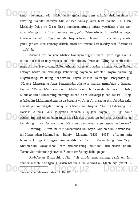 keng   rivojlangan   edi.   Ushbu   kasb   egalarining   olim   sifatida   shakllanishida   u
davrning   ma rifat   homiysi   Mir   Alisher   Navoiy   katta   hissa   qo shdi.   Xususan,ʼ ʻ
Markaziy   Osiyo   va   O rta   Sharq   mamlakatlarining   tarixni   yoritishda   o sha   davr	
ʻ ʻ
muarrixlariga   xos   ko proq   umumiy   tarix,   ya ni   Odam   Atodan   to   muallif   yashagan	
ʻ ʼ
kunlargacha   bo lib   o tgan   voqealar   haqida   bayon   etilgan   bir   necha   tarixiy   asarlar	
ʻ ʻ
yaratilgan edi. Ana shunday tarixchilardan biri Mirxond va bunday asar “Ravzat as
– safo” dir. 
Mirxond   o z   homiysi   Alisher   Navoiyga   tegishli   tarixni   yoritishga   alohida	
ʻ
to xtalib o tadi va unga maxsus bo limlar ajratadi. Masalan, “Ulug  va sohib tadbir	
ʻ ʻ ʻ ʻ
Amir   Alisher   Navoiyning   Sulton   Ahmad   Mirzo   o rdusidan   jahongir   xoqon   Sulton	
ʻ
Husayn   Mirzo   mulozamatiga   kelishining   bayonida   mushkin   raqam   qalamning
nuqtatirozligi   va   uning   hol-ahvolini   bayon   etishda   ko rsatgan   sahrpardozligi”,	
ʻ
“Xoqoni   Mansurning   Amir   Nizomuddin   Alisherni   amirlik   mansabiga   o tkazgani	
ʻ
bayoni”, “Xoqoni Mansurning Amir Alisherni Astrobod ayolati bilan sarafroz etishi,
ul adolat Amir  Alisherning hukmiga binoan o sha viloyatga jo nab ketishi”, “Xoja	
ʻ ʻ
Afzaluddin Muhammadning hajga borgani va Amir Alisherning Astroboddan kelib
shu viloyat hokimligidan ozod qilishni talab etgani haqida”, “Amir Alisherning inisi
Darvish   Alining   Balx   viloyatida   sarkashlik   qilgani   bayoni”,   “Ulug   Amir	
ʻ
Alisherning   haj   niyati   bilan   muqaddas   Mashhad   shahriga   borishga   intilishi   va   ul
hazratning jo nashi haqida xoqoni Mansurning inoyatnoma yuborgani” va hokazo	
ʻ 13
.
Asarning   ilk   muallifi   Mir   Muhammad   ibn   Sayid   Burhoniddin   Xovandshoh
ibn   Kamoluddin   Mahmud   al   –   Balxiy   –   Mirxond     (1433   –   1498)         o rta   asr   tarix	
ʻ
fanining   ko zga   ko ringan   namoyandalaridan   biridir.   Mirxondning   otasi   Sayid	
ʻ ʻ
Burhoniddin   Xovandshoh   ham   zamonasining   bilimdon   kishilaridan   bo lib,	
ʻ
Temuriylar hukmronligi davrida Buxorodan Balxga kelib qolgan. 
Ota-bobolari   Buxorolik   bo lib,   fiqh   ilmida   zamonasining   yetuk   olimlari	
ʻ
sifatida   mashhur   bo lgan.   Ulardan   Mahmud   ibn   Ahmad   al-   Mahbubiy	
ʻ     (vafoti     –
13
  Alisher Navoiy. Majolis un – nafois. – T.: Fan, 1997. – B. 115.
16 