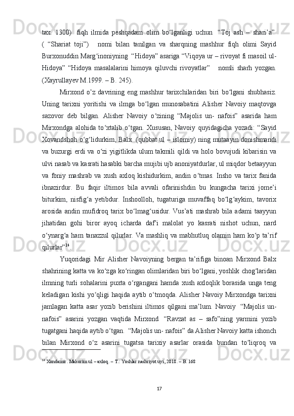 tax.   1300)     fiqh   ilmida   peshqadam   olim   bo lganligi   uchunʻ     “Toj   ash   –   shari’a”  
(   “Shariat   toji”)         nomi   bilan   tanilgan   va   sharqning   mashhur   fiqh   olimi   Sayid
Burxonuddin Marg inoniyning	
ʻ    “Hidoya” asariga “Viqoya ur – rivoyat fi masoil ul-
Hidoya”   “Hidoya   masalalarini   himoya   qiluvchi   rivoyatlar”         nomli   sharh   yozgan.
(Xayrullayev M.1999. – B. 245). 
Mirxond   о ’z   davrining   eng   mashhur   tarixchilaridan   biri   bo lgani   shubhasiz.	
ʻ
Uning   tarixni   yoritishi   va   ilmga   bo lgan   munosabatini   Alisher   Navoiy   maqtovga	
ʻ
sazovor   deb   bilgan.   Alisher   Navoiy   o zining   “Majolis   un-   nafois”   asarida   ham	
ʻ
Mirxondga   alohida   to xtalib   o tgan.   Xususan,   Navoiy   quyidagicha   yozadi:   “Sayid	
ʻ ʻ
Xovandshoh o g lidurkim, Balx	
ʻ ʻ     (qubbat ul – islomiy) ning mutaayin donishmandi
va buzurgi  erdi  va o zi  yigitlikda ulum  takmili  qildi  va holo bovujudi  kibarisin va	
ʻ
ulvi nasab va kasrati hasabki barcha mujibi ujb anoniyatdurlar, ul miqdor betaayyun
va   foniy   mashrab   va   xush   axloq   kishidurkim,   andin   o tmas.   Insho   va   tarix   fanida	
ʻ
ibnazirdur.   Bu   faqir   iltimos   bila   avvali   ofarinishdin   bu   kungacha   tarixi   jome’i
biturkim,   nisfig a   yetibdur.   Inshoolloh,   tugaturiga   muvaffaq   bo lg aykim,   tavorix	
ʻ ʻ ʻ
arosida   andin   mufidroq   tarix   bo lmag usidur.   Vus’ati   mashrab   bila   adami   taayyun	
ʻ ʻ
jihatidan   gohi   biror   ayoq   icharda   daf’i   malolat   yo   kasrati   nishot   uchun,   nard
o ynarg a ham   tanazzul   qilurlar.  Va mashliq  va  mabhutluq olamin  ham  ko p ta’rif	
ʻ ʻ ʻ
qilurlar” 14
. 
Yuqoridagi   Mir   Alisher   Navoiyning   bergan   ta’rifiga   binoan   Mirxond   Balx
shahrining katta va ko zga ko ringan olimlaridan biri bo lgani, yoshlik chog laridan	
ʻ ʻ ʻ ʻ
ilmning   turli   sohalarini   puxta   o rgangani   hamda   xush   axloqlik   borasida   unga   teng	
ʻ
keladigan  kishi  yo qligi   haqida  aytib  o tmoqda.   Alisher   Navoiy  Mirxondga  tarixni	
ʻ ʻ
jamlagan   katta   asar   yozib   berishini   iltimos   qilgani   ma’lum.   Navoiy     “Majolis   un-
nafois”   asarini   yozgan   vaqtida   Mirxond     “Ravzat   as   –   safo”ning   yarmini   yozib
tugatgani haqida aytib o tgan.	
ʻ    “Majolis un- nafois” da Alisher Navoiy katta ishonch
bilan   Mirxond   o z   asarini   tugatsa   tarixiy   asarlar   orasida   bundan   to liqroq   va	
ʻ ʻ
14
  Xondamir. Makorim ul – axloq. – T.: Yoshlar nashriyot uyi, 2018. – B. 168
17 