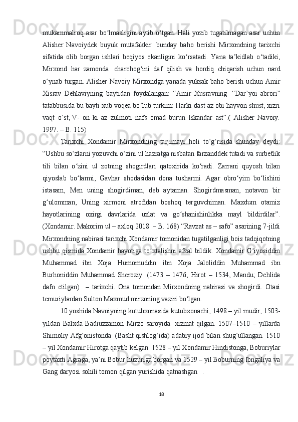mukammalroq asar  bo lmasligini  aytib o tgan. Hali  yozib tugatilmagan asar  uchunʻ ʻ
Alisher   Navoiydek   buyuk   mutafakkir     bunday   baho   berishi   Mirxondning   tarixchi
sifatida   olib   borgan   ishlari   beqiyos   ekanligini   ko rsatadi.   Yana   ta’kidlab   o tadiki,	
ʻ ʻ
Mirxond   har   zamonda     charchog ini   daf   qilish   va   hordiq   chiqarish   uchun   nard	
ʻ
o ynab turgan. Alisher Navoiy Mirxondga yanada yuksak baho berish uchun Amir	
ʻ
Xisrav   Dehlaviyning   baytidan   foydalangan:   “Amir   Xusravning     “Dar’yoi   abrori”
tatabbusida bu bayti xub voqea bo lub turkim: Harki dast az obi hayvon shust, xizri	
ʻ
vaqt   o st,	
ʻ   V-   on   ki   az   zulmoti   nafs   omad   burun   Iskandar   ast”.(   Alisher   Navoiy.
1997. – B. 115) 
Tarixchi   Xondamir   Mirxondning   tarjimayi   holi   to g risida   shunday   deydi:	
ʻ ʻ
“Ushbu so zlarni yozuvchi o zini ul hazratga nisbatan farzanddek tutadi va surbetlik	
ʻ ʻ
tili   bilan   o zini   ul   zotning   shogirdlari   qatoxirida   ko radi.   Zarrani   quyosh   bilan
ʻ ʻ
qiyoslab   bo larmi,   Gavhar   shodasidan   dona   tusharmi.   Agar   obro yim   bo lishini
ʻ ʻ ʻ
istasam,   Men   uning   shogirdiman,   deb   aytaman.   Shogirdmasman,   notavon   bir
g ulomman,   Uning   xirmoni   atrofidan   boshoq   terguvchiman.   Maxdum   otamiz	
ʻ
hayotlarining   oxirgi   davrlarida   uzlat   va   go shanishinlikka   mayl   bildirdilar”.	
ʻ
(Xondamir. Makorim ul – axloq.2018. – B. 168) “Ravzat as – safo” asarining 7-jildi
Mirxondning nabirasi tarixchi Xondamir tomonidan tugatilganligi bois tadqiqotning
ushbu   qismida   Xondamir   hayotiga   to xtalishni   afzal   bildik.   Xondamir   G iyosiddin	
ʻ ʻ
Muhammad   ibn   Xoja   Humomuddin   ibn   Xoja   Jaloliddin   Muhammad   ibn
Burhoniddin   Muhammad   Sheroziy     (1473   –   1476,   Hirot   –   1534,   Mandu;   Dehlida
dafn   etilgan)       –   tarixchi.   Ona   tomondan   Mirxondning   nabirasi   va   shogirdi.   Otasi
temuriylardan Sulton Maxmud mirzoning vaziri bo lgan. 	
ʻ
10 yoshida Navoiyning kutubxonasida kutubxonachi, 1498 – yil mudir, 1503-
yildan   Balxda   Badiuzzamon   Mirzo   saroyida     xizmat   qilgan.   1507–1510   –   yillarda
Shimoliy Afg onistonda	
ʻ     (Basht qishlog ida) adabiy ijod bilan shug ullangan. 1510	ʻ ʻ
– yil Xondamir Hirotga qaytib kelgan. 1528 – yil Xondamir Hindistonga, Boburiylar
poytaxti Agraga, ya ni Bobur huzuriga borgan va 1529 – yil Boburning Ibngaliya va	
ʼ
Gang daryosi sohili tomon qilgan yurishida qatnashgan . 
18 