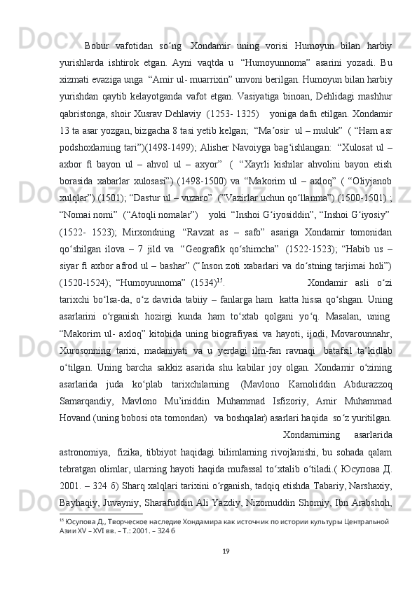 Bobur   vafotidan   so ngʻ     Xondamir   uning   vorisi   Humoyun   bilan   harbiy
yurishlarda   ishtirok   etgan.   Ayni   vaqtda   u     “Humoyunnoma”   asarini   yozadi.   Bu
xizmati evaziga unga    “Amir ul- muarrixin” unvoni berilgan. Humoyun bilan harbiy
yurishdan   qaytib   kelayotganda   vafot   etgan.   Vasiyatiga   binoan,   Dehlidagi   mashhur
qabristonga, shoir Xusrav Dehlaviy     (1253- 1325)         yoniga dafn etilgan. Xondamir
13 ta asar yozgan, bizgacha 8 tasi yetib kelgan;    “Ma osir	
ʼ    ul – muluk”    ( “Ham asr
podshoxlarning  tari”)(1498-1499);   Alisher  Navoiyga  bag ishlangan:	
ʻ     “Xulosat   ul  –
axbor   ﬁ   bayon   ul   –   ahvol   ul   –   axyor”     (     “Xayrli   kishilar   ahvolini   bayon   etish
borasida   xabarlar   xulosasi”)   (1498-1500)   va   “Makorim   ul   –   axloq”   (   “Oliyjanob
xulqlar”) (1501); “Dastur ul – vuzaro”    (”Vazirlar uchun qo llanma”) (1500-1501) ;	
ʻ
“Nomai nomi”    (“Atoqli nomalar”)        yoki    “Inshoi G iyosiddin”, “Inshoi G iyosiy”	
ʻ ʻ  
(1522-   1523);   Mirxondning     “Ravzat   as   –   safo”   asariga   Xondamir   tomonidan
qo shilgan   ilova   –   7   jild   va	
ʻ     “Geogra ﬁ k   qo shimcha”	ʻ     (1522-1523);   “Habib   us   –
siyar   ﬁ   axbor afrod ul – bashar” (“Inson zoti  xabarlari va do stning tarjimai  holi”)	
ʻ
(1520-1524);    “Humoyunnoma”    (1534) 15
.  Xondamir   asli   o zi	
ʻ
tarixchi   bo lsa-da,   o z   davrida   tabiiy   –   fanlarga   ham	
ʻ ʻ     katta   hissa   qo shgan.   Uning	ʻ
asarlarini   o rganish   hozirgi   kunda   ham   to xtab   qolgani   yo q.   Masalan,   uning	
ʻ ʻ ʻ  
“Makorim   ul-   axloq”   kitobida   uning   biografiyasi   va   hayoti,   ijodi,   Movarounnahr,
Xurosonning   tarixi,   madaniyati   va   u   yerdagi   ilm-fan   ravnaqi     batafsil   ta’kidlab
o tilgan.   Uning   barcha   sakkiz   asarida   shu   kabilar   joy   olgan.   Xondamir   o zining	
ʻ ʻ
asarlarida   juda   ko plab   tarixchilarning	
ʻ     (Mavlono   Kamoliddin   Abdurazzoq
Samarqandiy,   Mavlono   Mu’iniddin   Muhammad   Isfizoriy,   Amir   Muhammad
Hovand (uning bobosi ota tomondan)      va boshqalar) asarlari haqida    so z yuritilgan.	
ʻ
Xondamirning   asarlarida
astronomiya,     fizika,   tibbiyot   haqidagi   bilimlarning   rivojlanishi,   bu   sohada   qalam
tebratgan   olimlar,   ularning   hayoti   haqida   mufassal   to xtalib   o tiladi.(  	
ʻ ʻ Юсупова   Д .
2001. – 324   б ) Sharq xalqlari tarixini o rganish, tadqiq etishda Tabariy, Narshaxiy,	
ʻ
Bayhaqiy,  Juvayniy,  Sharafuddin  Ali  Yazdiy,  Nizomuddin  Shomiy,  Ibn  Arabshoh,
15
  Юсупова Д., Творческое наследие Хондамира как источник по истории культуры Центральной 
Азии XV – XVI вв. – Т.: 2001. – 324 б
19 