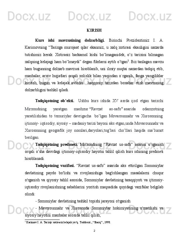 KIRISH
Kurs   ishi   mavzusining   dolzarbligi.   Birinchi   Prezidentimiz   I.   A.
Karimovning   “Tarixga   murojaat   qilar   ekanmiz,   u   xalq   xotirasi   ekanligini   nazarda
tutishimiz   kerak.   Xotirasiz   barkamol   kishi   bo‘lmaganidek,   o‘z   tarixini   bilmagan
xalqning kelajagi ham bo‘lmaydi” degan fikrlarni aytib o’tgan 1
. Biz tanlagan mavzu
ham bugunning dolzarb mavzusi  hisoblanib, uni ilmiy nuqtai nazardan tadqiq etib,
manbalar, arxiv hujjatlari  orqali  xolislik bilan yaqindan o`rganib, fanga yangiliklar
kiritish,   bugun   va   kelajak   avlodni     haqqoniy   tarixdan   boxabar   etish   mavzuning
dolzarbligini tashkil qiladi.
Tadqiqotning   ob’ekti.     Ushbu   kurs   ishida   XV   asrda   ijod   etgan   tarixchi
Mirxondning   yaratgan   mashxur   “ Ravzat   as-safo ”   asarida   odamzotning
yaratilishidan   to   temuriylar   davrigacha     bo’lgan   Movarounnahr   va   Xurosonning  
ijtimoiy- iqtisodiy, siyosiy – madaniy tarixi bayoni aks etgan,unda Movarounnahr va
Xurosonning   geografik   joy   nomlari,daryolari,tog’lari   cho’llari   haqida   ma’lumot
berilgan.
Tadqiqotning   predmeti.   Mirxondning   “Ravzat   us-safo”   asarini   o’rganish
orqali   o’sha  davrdagi  ijtimoiy-iqtisodiy  hayotni   tahlil   qilish  kurs  ishining  predmeti
hisoblanadi.
Tadqiqotning   vazifasi.   “Ravzat   us-safo”   asarida   aks   ettirilgan   Somoniylar
davlatining   paydo   bo'lishi   va   rivojlanishiga   bag'ishlangan   masalalarni   chuqur
o'rganish   va  qiyosiy  tahlil  asosida,  Somoniylar   davlatining  taraqqiyoti  va  ijtimoiy-
iqtisodiy rivojlanishning sabablarini  yoritish maqsadida quyidagi vazifalar  belgilab
olindi:
- Somoniylar davlatining tashkil topishi jarayoni o'rganish
-   Mavorounnahr   va   Xurosonda   Somoniylar   hokimiyatining   o'rnatilishi   va
siyosiy hayotini manbalar asosida tahlil qilish;
1
  Karimov I. A. Tarixiy xotirasiz kelajak yo‘q. Toshkent., “Sharq”., 1998.
2 